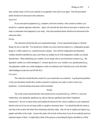 Writing an APA          4

class, include copies of all of your materials in an appendix at the end of your paper. Note that procedural

details should not be discussed in this subsection.

Apparatus

         If you used special equipment (e.g., computers, television monitors, video cassette recorders), you

should use a separate apparatus subsection. Again, only describe the items that are necessary to replicate your

study or understand what happened in your study. Note that procedural details should not be discussed in this

subsection either.

Design

         This subsection should describe your experimental design. If your experimental design is a factorial

design, be sure to state that. You should note whether you used a between-subjects (i.e., independent groups)

design or a within-subjects (i.e., repeated measures design). Also, both the independent and dependent

variables should be identified by name, and if there are multiple levels of the independent variable, you should

describe them. When identifying your variables, do not simply refer to your theoretical constructs (e.g., “the

dependent variable was verbal intelligence”). Instead, specify how your variables were operationalized (e.g.,

“the dependent variable was verbal intelligence, which was defined as the Verbal IQ score on the Wechsler

Adult Intelligence Scale-Revised (WAIS-R)”).

Procedure

         This subsection should describe exactly how your experiment was conducted. A good general guideline

is that your description should allow another researcher to replicate your study in order to retest your

hypotheses. Avoid describing unnecessary and trivial details.

                                                        Results

         The results section should describe what statistical tests you performed (e.g., ANOVA, t-test) and

whether they were statistically significant (e.g., did you find any significant main effects? Significant

interactions?). Be sure to report means (and standard deviations) for the various conditions in your experiment

directly in the text if you are not using a table or a graph to summarize them. You should describe the trends in

your data in this section, but refrain from mentioning what they imply. Also, be sure to explain your figures (e.g.,

graphs) and tables to the reader. Assume the reader will not look at these items if you do not explicitly point out

important aspects of them. It might help to think of this process as describing the figures and tables to a blind
 