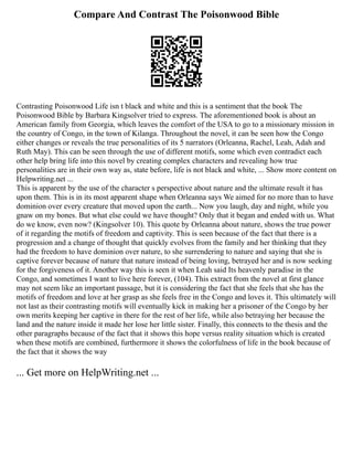Compare And Contrast The Poisonwood Bible
Contrasting Poisonwood Life isn t black and white and this is a sentiment that the book The
Poisonwood Bible by Barbara Kingsolver tried to express. The aforementioned book is about an
American family from Georgia, which leaves the comfort of the USA to go to a missionary mission in
the country of Congo, in the town of Kilanga. Throughout the novel, it can be seen how the Congo
either changes or reveals the true personalities of its 5 narrators (Orleanna, Rachel, Leah, Adah and
Ruth May). This can be seen through the use of different motifs, some which even contradict each
other help bring life into this novel by creating complex characters and revealing how true
personalities are in their own way as, state before, life is not black and white, ... Show more content on
Helpwriting.net ...
This is apparent by the use of the character s perspective about nature and the ultimate result it has
upon them. This is in its most apparent shape when Orleanna says We aimed for no more than to have
dominion over every creature that moved upon the earth... Now you laugh, day and night, while you
gnaw on my bones. But what else could we have thought? Only that it began and ended with us. What
do we know, even now? (Kingsolver 10). This quote by Orleanna about nature, shows the true power
of it regarding the motifs of freedom and captivity. This is seen because of the fact that there is a
progression and a change of thought that quickly evolves from the family and her thinking that they
had the freedom to have dominion over nature, to she surrendering to nature and saying that she is
captive forever because of nature that nature instead of being loving, betrayed her and is now seeking
for the forgiveness of it. Another way this is seen it when Leah said Its heavenly paradise in the
Congo, and sometimes I want to live here forever, (104). This extract from the novel at first glance
may not seem like an important passage, but it is considering the fact that she feels that she has the
motifs of freedom and love at her grasp as she feels free in the Congo and loves it. This ultimately will
not last as their contrasting motifs will eventually kick in making her a prisoner of the Congo by her
own merits keeping her captive in there for the rest of her life, while also betraying her because the
land and the nature inside it made her lose her little sister. Finally, this connects to the thesis and the
other paragraphs because of the fact that it shows this hope versus reality situation which is created
when these motifs are combined, furthermore it shows the colorfulness of life in the book because of
the fact that it shows the way
... Get more on HelpWriting.net ...
 