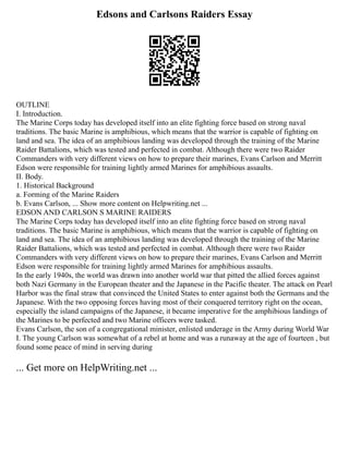 Edsons and Carlsons Raiders Essay
OUTLINE
I. Introduction.
The Marine Corps today has developed itself into an elite fighting force based on strong naval
traditions. The basic Marine is amphibious, which means that the warrior is capable of fighting on
land and sea. The idea of an amphibious landing was developed through the training of the Marine
Raider Battalions, which was tested and perfected in combat. Although there were two Raider
Commanders with very different views on how to prepare their marines, Evans Carlson and Merritt
Edson were responsible for training lightly armed Marines for amphibious assaults.
II. Body.
1. Historical Background
a. Forming of the Marine Raiders
b. Evans Carlson, ... Show more content on Helpwriting.net ...
EDSON AND CARLSON S MARINE RAIDERS
The Marine Corps today has developed itself into an elite fighting force based on strong naval
traditions. The basic Marine is amphibious, which means that the warrior is capable of fighting on
land and sea. The idea of an amphibious landing was developed through the training of the Marine
Raider Battalions, which was tested and perfected in combat. Although there were two Raider
Commanders with very different views on how to prepare their marines, Evans Carlson and Merritt
Edson were responsible for training lightly armed Marines for amphibious assaults.
In the early 1940s, the world was drawn into another world war that pitted the allied forces against
both Nazi Germany in the European theater and the Japanese in the Pacific theater. The attack on Pearl
Harbor was the final straw that convinced the United States to enter against both the Germans and the
Japanese. With the two opposing forces having most of their conquered territory right on the ocean,
especially the island campaigns of the Japanese, it became imperative for the amphibious landings of
the Marines to be perfected and two Marine officers were tasked.
Evans Carlson, the son of a congregational minister, enlisted underage in the Army during World War
I. The young Carlson was somewhat of a rebel at home and was a runaway at the age of fourteen , but
found some peace of mind in serving during
... Get more on HelpWriting.net ...
 