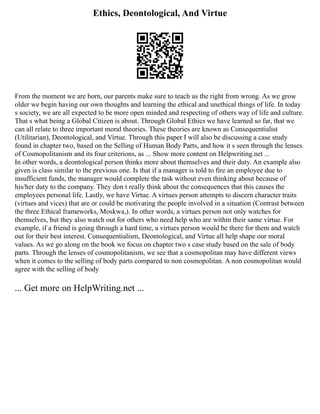 Ethics, Deontological, And Virtue
From the moment we are born, our parents make sure to teach us the right from wrong. As we grow
older we begin having our own thoughts and learning the ethical and unethical things of life. In today
s society, we are all expected to be more open minded and respecting of others way of life and culture.
That s what being a Global Citizen is about. Through Global Ethics we have learned so far, that we
can all relate to three important moral theories. These theories are known as Consequentialist
(Utilitarian), Deontological, and Virtue. Through this paper I will also be discussing a case study
found in chapter two, based on the Selling of Human Body Parts, and how it s seen through the lenses
of Cosmopolitanism and its four criterions, as ... Show more content on Helpwriting.net ...
In other words, a deontological person thinks more about themselves and their duty. An example also
given is class similar to the previous one. Is that if a manager is told to fire an employee due to
insufficient funds, the manager would complete the task without even thinking about because of
his/her duty to the company. They don t really think about the consequences that this causes the
employees personal life. Lastly, we have Virtue. A virtues person attempts to discern character traits
(virtues and vices) that are or could be motivating the people involved in a situation (Contrast between
the three Ethical frameworks, Moskwa,). In other words, a virtues person not only watches for
themselves, but they also watch out for others who need help who are within their same virtue. For
example, if a friend is going through a hard time, a virtues person would be there for them and watch
out for their best interest. Consequentialism, Deontological, and Virtue all help shape our moral
values. As we go along on the book we focus on chapter two s case study based on the sale of body
parts. Through the lenses of cosmopolitanism, we see that a cosmopolitan may have different views
when it comes to the selling of body parts compared to non cosmopolitan. A non cosmopolitan would
agree with the selling of body
... Get more on HelpWriting.net ...
 