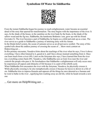 Symbolism Of Water In Siddhartha
From the instant Siddhartha began his journey to reach enlightenment, water became an essential
detail of the story that spurred his transformation. The story begins with the importance of the river. It
says, In the shade of the house, in the sunshine on the river bank by the boats, in the shade of the
sallow wood and the fig tree, Siddhartha, the handsome Brahmin s son, grew up with his friend
Govinda (3). The river becomes a part of Siddhartha; he begins as a child and ends up as a man. The
river serves as a guide to Siddhartha s journey of attaining unity with his Atman.
In the Hindu belief system, the ocean of samsara serves as an all pervasive symbol. The story of this
symbol tells about the endless journey of crossing the ocean of ... Show more content on
Helpwriting.net ...
In this primary encounter, Vasudeva hints about the teachings of the river when he says, I love it above
everything. I have often listened to it, gazed at it, and I have always learned something from it. Once
can learn much from a river (49). Later on the ferryman also says, I have learned that from the river
too; everything comes back (49). Vasudeva, who Siddhartha sees as God, lives near the river and
controls the people who pass it. He foreshadows that Siddhartha s enlightenment will only occur once
he experiences all aspects and obstacles of life because it is a part of the rebirth cycle.
When Siddhartha first encounters the river with the ferryman, Vasudeva, he physically crosses it.
While physically crossing it, he also metaphorically crosses it because he leaves to drown in a life of
sin. Siddhartha tries to impress Kamala and opposes all the things he once detested as a Samana and
he went to bathe in the river , signifying him washing away an old life, while he heads towards a new
one
... Get more on HelpWriting.net ...
 