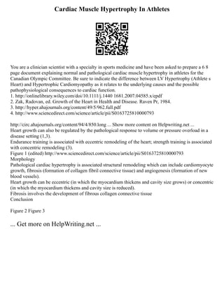 Cardiac Muscle Hypertrophy In Athletes
You are a clinician scientist with a specialty in sports medicine and have been asked to prepare a 6 8
page document explaining normal and pathological cardiac muscle hypertrophy in athletes for the
Canadian Olympic Committee. Be sure to indicate the difference between LV Hypertrophy (Athlete s
Heart) and Hypertrophic Cardiomyopathy as it relates to the underlying causes and the possible
pathophysiological consequences to cardiac function.
1. http://onlinelibrary.wiley.com/doi/10.1111/j.1440 1681.2007.04585.x/epdf
2. Zak, Radovan, ed. Growth of the Heart in Health and Disease. Raven Pr, 1984.
3. http://hyper.ahajournals.org/content/49/5/962.full.pdf
4. http://www.sciencedirect.com/science/article/pii/S0163725810000793
http://circ.ahajournals.org/content/94/4/850.long ... Show more content on Helpwriting.net ...
Heart growth can also be regulated by the pathological response to volume or pressure overload in a
disease setting (1,3).
Endurance training is associated with eccentric remodeling of the heart; strength training is associated
with concentric remodeling (3).
Figure 1 (edited) http://www.sciencedirect.com/science/article/pii/S0163725810000793
Morphology
Pathological cardiac hypertrophy is associated structural remodeling which can include cardiomyocyte
growth, fibrosis (formation of collagen fibril connective tissue) and angiogenesis (formation of new
blood vessels).
Heart growth can be eccentric (in which the myocardium thickens and cavity size grows) or concentric
(in which the myocardium thickens and cavity size is reduced).
Fibrosis involves the development of fibrous collagen connective tissue
Conclusion
Figure 2 Figure 3
... Get more on HelpWriting.net ...
 