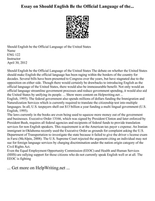 Essay on Should English Be the Official Language of the...
Should English be the Official Language of the United States
Name
ENG 122
Instructor
April 30, 2012
Should English be the Official Language of the United States The debate on whether the United States
should make English the official language has been raging within the borders of the country for
decades. Several bills have been presented to Congress over the years, but have stagnated due to the
opposition on either side. Though there would certainly be drawbacks to introducing English as the
official language of the United States, there would also be immeasurable benefit. Not only would an
official language streamline government processes and reduce government spending, it would also aid
the United States by unifying its people. ... Show more content on Helpwriting.net ...
English, 1995). The federal government also spends millions of dollars funding the Immigration and
Naturalization Services which is currently required to translate the citizenship test into multiple
languages. In all, U.S. taxpayers shell out $13 billion a year funding a multi lingual government (U.S.
English, 1995).
The laws currently in the books are even being used to squeeze more money out of the government
and businesses. Executive Order 13166, which was signed by President Clinton and later enforced by
President Bush, requires all federal agencies and recipients of federal funds to provide translation
services for non English speakers. This requirement is at the American tax payer s expense. An Iranian
immigrant in Oklahoma recently used the Executive Order as grounds for complaint asking the U.S.
Department of Transportation to investigate the state because it failed to give the driver s license exam
in Farsi (McAlpin, 2008). The U.S. Supreme Court rejected the argument citing an individual may not
sue for foreign language services by charging discrimination under the nation origin category of the
Civil Rights Act.
Even the Equal Employment Opportunity Commission (EEOC) and Health and Human Services
(HHS) are rallying support for those citizens who do not currently speak English well or at all. The
EEOC is fighting
... Get more on HelpWriting.net ...
 