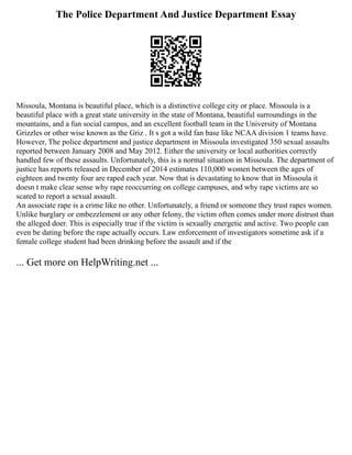 The Police Department And Justice Department Essay
Missoula, Montana is beautiful place, which is a distinctive college city or place. Missoula is a
beautiful place with a great state university in the state of Montana, beautiful surroundings in the
mountains, and a fun social campus, and an excellent football team in the University of Montana
Grizzles or other wise known as the Griz . It s got a wild fan base like NCAA division 1 teams have.
However, The police department and justice department in Missoula investigated 350 sexual assaults
reported between January 2008 and May 2012. Either the university or local authorities correctly
handled few of these assaults. Unfortunately, this is a normal situation in Missoula. The department of
justice has reports released in December of 2014 estimates 110,000 women between the ages of
eighteen and twenty four are raped each year. Now that is devastating to know that in Missoula it
doesn t make clear sense why rape reoccurring on college campuses, and why rape victims are so
scared to report a sexual assault.
An associate rape is a crime like no other. Unfortunately, a friend or someone they trust rapes women.
Unlike burglary or embezzlement or any other felony, the victim often comes under more distrust than
the alleged doer. This is especially true if the victim is sexually energetic and active. Two people can
even be dating before the rape actually occurs. Law enforcement of investigators sometime ask if a
female college student had been drinking before the assault and if the
... Get more on HelpWriting.net ...
 