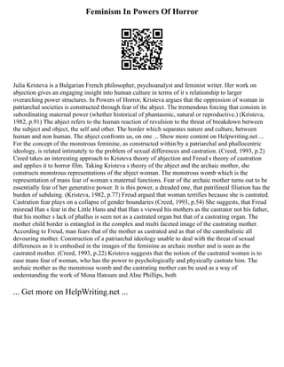 Feminism In Powers Of Horror
Julia Kristeva is a Bulgarian French philosopher, psychoanalyst and feminist writer. Her work on
abjection gives an engaging insight into human culture in terms of it s relationship to larger
overarching power structures. In Powers of Horror, Kristeva argues that the oppression of woman in
patriarchal societies is constructed through fear of the abject. The tremendous forcing that consists in
subordinating maternal power (whether historical of phantasmic, natural or reproductive.) (Kristeva,
1982, p.91) The abject refers to the human reaction of revulsion to the threat of breakdown between
the subject and object, the self and other. The border which separates nature and culture, between
human and non human. The abject confronts us, on one ... Show more content on Helpwriting.net ...
For the concept of the monstrous feminine, as constructed within/by a patriarchal and phallocentric
ideology, is related intimately to the problem of sexual differences and castration. (Creed, 1993, p.2)
Creed takes an interesting approach to Kristeva theory of abjection and Freud s theory of castration
and applies it to horror film. Taking Kristeva s theory of the abject and the archaic mother, she
constructs monstrous representations of the abject woman. The monstrous womb which is the
representation of mans fear of woman s maternal functions. Fear of the archaic mother turns out to be
essentially fear of her generative power. It is this power, a dreaded one, that patrilineal filiation has the
burden of subduing. (Kristeva, 1982, p.77) Freud argued that woman terrifies because she is castrated.
Castration fear plays on a collapse of gender boundaries (Creed, 1993, p.54) She suggests, that Freud
misread Han s fear in the Little Hans and that Han s viewed his mothers as the castrator not his father,
that his mother s lack of phallus is seen not as a castrated organ but that of a castrating organ. The
mother child border is entangled in the complex and multi faceted image of the castrating mother.
According to Freud, man fears that of the mother as castrated and as that of the cannibalistic all
devouring mother. Construction of a patriarchal ideology unable to deal with the threat of sexual
differences as it is embodied in the images of the feminine as archaic mother and is seen as the
castrated mother. (Creed, 1993, p.22) Kristeva suggests that the notion of the castrated women is to
ease mans fear of woman, who has the power to psychologically and physically castrate him. The
archaic mother as the monstrous womb and the castrating mother can be used as a way of
understanding the work of Mona Hatoum and AIne Phillips, both
... Get more on HelpWriting.net ...
 