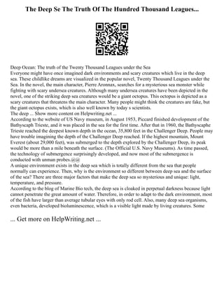 The Deep Se The Truth Of The Hundred Thousand Leagues...
Deep Ocean: The truth of the Twenty Thousand Leagues under the Sea
Everyone might have once imagined dark environments and scary creatures which live in the deep
sea. These childlike dreams are visualized in the popular novel, Twenty Thousand Leagues under the
Sea. In the novel, the main character, Pierre Aronnax, searches for a mysterious sea monster while
fighting with scary undersea creatures. Although many undersea creatures have been depicted in the
novel, one of the striking deep sea creatures would be a giant octopus. This octopus is depicted as a
scary creatures that threatens the main character. Many people might think the creatures are fake, but
the giant octopus exists, which is also well known by today s scientists.
The deep ... Show more content on Helpwriting.net ...
According to the website of US Navy museum, in August 1953, Piccard finished development of the
Bathyscaph Trieste, and it was placed in the sea for the first time. After that in 1960, the Bathyscaphe
Trieste reached the deepest known depth in the ocean, 35,800 feet in the Challenger Deep. People may
have trouble imagining the depth of the Challenger Deep reached. If the highest mountain, Mount
Everest (about 29,000 feet), was submerged to the depth explored by the Challenger Deep, its peak
would be more than a mile beneath the surface. (The Official U.S. Navy Museums). As time passed,
the technology of submergence surprisingly developed, and now most of the submergence is
conducted with unman probes.@@
A unique environment exists in the deep sea which is totally different from the sea that people
normally can experience. Then, why is the environment so different between deep sea and the surface
of the sea? There are three major factors that make the deep sea so mysterious and unique: light,
temperature, and pressure.
According to the blog of Marine Bio tech, the deep sea is cloaked in perpetual darkness because light
cannot penetrate the great amount of water. Therefore, in order to adapt to the dark environment, most
of the fish have larger than average tubular eyes with only rod cell. Also, many deep sea organisms,
even bacteria, developed bioluminescence, which is a visible light made by living creatures. Some
... Get more on HelpWriting.net ...
 