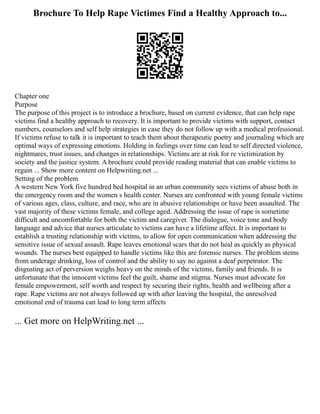 Brochure To Help Rape Victimes Find a Healthy Approach to...
Chapter one
Purpose
The purpose of this project is to introduce a brochure, based on current evidence, that can help rape
victims find a healthy approach to recovery. It is important to provide victims with support, contact
numbers, counselors and self help strategies in case they do not follow up with a medical professional.
If victims refuse to talk it is important to teach them about therapeutic poetry and journaling which are
optimal ways of expressing emotions. Holding in feelings over time can lead to self directed violence,
nightmares, trust issues, and changes in relationships. Victims are at risk for re victimization by
society and the justice system. A brochure could provide reading material that can enable victims to
regain ... Show more content on Helpwriting.net ...
Setting of the problem
A western New York five hundred bed hospital in an urban community sees victims of abuse both in
the emergency room and the women s health center. Nurses are confronted with young female victims
of various ages, class, culture, and race, who are in abusive relationships or have been assaulted. The
vast majority of these victims female, and college aged. Addressing the issue of rape is sometime
difficult and uncomfortable for both the victim and caregiver. The dialogue, voice tone and body
language and advice that nurses articulate to victims can have a lifetime affect. It is important to
establish a trusting relationship with victims, to allow for open communication when addressing the
sensitive issue of sexual assault. Rape leaves emotional scars that do not heal as quickly as physical
wounds. The nurses best equipped to handle victims like this are forensic nurses. The problem stems
from underage drinking, loss of control and the ability to say no against a deaf perpetrator. The
disgusting act of perversion weighs heavy on the minds of the victims, family and friends. It is
unfortunate that the innocent victims feel the guilt, shame and stigma. Nurses must advocate for
female empowerment, self worth and respect by securing their rights, health and wellbeing after a
rape. Rape victims are not always followed up with after leaving the hospital, the unresolved
emotional end of trauma can lead to long term affects
... Get more on HelpWriting.net ...
 