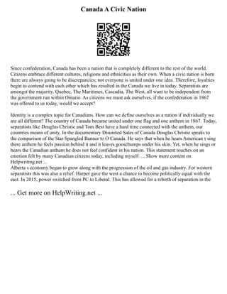 Canada A Civic Nation
Since confederation, Canada has been a nation that is completely different to the rest of the world.
Citizens embrace different cultures, religions and ethnicities as their own. When a civic nation is born
there are always going to be discrepancies; not everyone is united under one idea. Therefore, loyalties
begin to contend with each other which has resulted in the Canada we live in today. Separatists are
amongst the majority. Quebec, The Maritimes, Cascadia, The West, all want to be independent from
the government run within Ontario. As citizens we must ask ourselves, if the confederation in 1867
was offered to us today, would we accept?
Identity is a complex topic for Canadians. How can we define ourselves as a nation if individually we
are all different? The country of Canada became united under one flag and one anthem in 1867. Today,
separatists like Douglas Christie and Tom Best have a hard time connected with the anthem, our
countries means of unity. In the documentary Disunited Sates of Canada Douglas Christie speaks to
the comparison of the Star Spangled Banner to O Canada. He says that when he hears American s sing
there anthem he feels passion behind it and it leaves goosebumps under his skin. Yet, when he sings or
hears the Canadian anthem he does not feel confident in his nation. This statement touches on an
emotion felt by many Canadian citizens today, including myself. ... Show more content on
Helpwriting.net ...
Alberta s economy began to grow along with the progression of the oil and gas industry. For western
separatists this was also a relief. Harper gave the west a chance to become politically equal with the
east. In 2015, power switched from PC to Liberal. This has allowed for a rebirth of separation in the
... Get more on HelpWriting.net ...
 