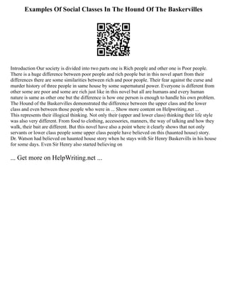 Examples Of Social Classes In The Hound Of The Baskervilles
Introduction Our society is divided into two parts one is Rich people and other one is Poor people.
There is a huge difference between poor people and rich people but in this novel apart from their
differences there are some similarities between rich and poor people. Their fear against the curse and
murder history of three people in same house by some supernatural power. Everyone is different from
other some are poor and some are rich just like in this novel but all are humans and every human
nature is same as other one but the difference is how one person is enough to handle his own problem.
The Hound of the Baskervilles demonstrated the difference between the upper class and the lower
class and even between those people who were in ... Show more content on Helpwriting.net ...
This represents their illogical thinking. Not only their (upper and lower class) thinking their life style
was also very different. From food to clothing, accessories, manners, the way of talking and how they
walk, their bait are different. But this novel have also a point where it clearly shows that not only
servants or lower class people some upper class people have believed on this (haunted house) story.
Dr. Watson had believed on haunted house story when he stays with Sir Henry Baskervills in his house
for some days. Even Sir Henry also started believing on
... Get more on HelpWriting.net ...
 