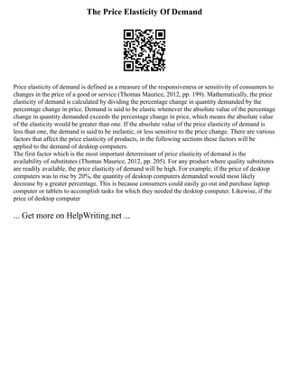The Price Elasticity Of Demand
Price elasticity of demand is defined as a measure of the responsiveness or sensitivity of consumers to
changes in the price of a good or service (Thomas Maurice, 2012, pp. 199). Mathematically, the price
elasticity of demand is calculated by dividing the percentage change in quantity demanded by the
percentage change in price. Demand is said to be elastic whenever the absolute value of the percentage
change in quantity demanded exceeds the percentage change in price, which means the absolute value
of the elasticity would be greater than one. If the absolute value of the price elasticity of demand is
less than one, the demand is said to be inelastic, or less sensitive to the price change. There are various
factors that affect the price elasticity of products, in the following sections these factors will be
applied to the demand of desktop computers.
The first factor which is the most important determinant of price elasticity of demand is the
availability of substitutes (Thomas Maurice, 2012, pp. 205). For any product where quality substitutes
are readily available, the price elasticity of demand will be high. For example, if the price of desktop
computers was to rise by 20%, the quantity of desktop computers demanded would most likely
decrease by a greater percentage. This is because consumers could easily go out and purchase laptop
computer or tablets to accomplish tasks for which they needed the desktop computer. Likewise, if the
price of desktop computer
... Get more on HelpWriting.net ...
 