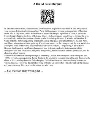 A Bar At Folies Bergere
In late 19th century Paris, cafés concerts (best described as glorified beer halls (Clark 206)) were a
very popular destination for the people of Paris. Cafés concerts became an integral part of Parisian
social life, as they were visited by hundreds of people each night, regardless of class. A bar at the
Folies Bergère became the topic of Edouard Manet s last painting, as Manet tried to portray the new,
modern Paris, and the introduction of mass production during this time. A Marxist art historian, T.J.
Clark finds this particular painting important because it revealed a lot about the new, modern Paris,
and Manet s intentions with the painting. Clark focuses more on the emergence of the new social class
during this time, and how this affected the role of women in Paris. The painting, A bar at Folies
Bergère, has historical significance because of how it depicts modernity in the context of the
emergence of a new social class (the petite bourgeoisie), the introduction of mass production, and the
changing role of women.
Manet was well known for his paintings of modernity , which tried to capture Paris during the late
1800 s, revolutionizing painting during this time. He wanted to capture modern life, and this is why he
chose to do a painting about the Folies Bergère. Cafés Concerts were considered very modern for
various reasons. They were described as being ordinary, yet successful. They allowed for the mixing
of classes to occur. There was no distinction in, who came
... Get more on HelpWriting.net ...
 