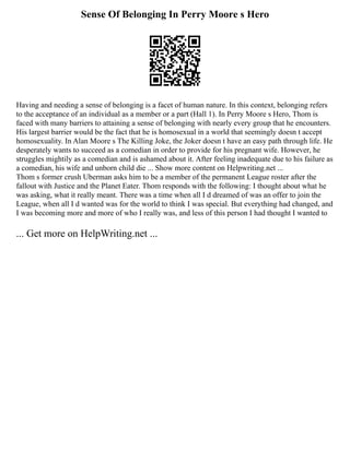 Sense Of Belonging In Perry Moore s Hero
Having and needing a sense of belonging is a facet of human nature. In this context, belonging refers
to the acceptance of an individual as a member or a part (Hall 1). In Perry Moore s Hero, Thom is
faced with many barriers to attaining a sense of belonging with nearly every group that he encounters.
His largest barrier would be the fact that he is homosexual in a world that seemingly doesn t accept
homosexuality. In Alan Moore s The Killing Joke, the Joker doesn t have an easy path through life. He
desperately wants to succeed as a comedian in order to provide for his pregnant wife. However, he
struggles mightily as a comedian and is ashamed about it. After feeling inadequate due to his failure as
a comedian, his wife and unborn child die ... Show more content on Helpwriting.net ...
Thom s former crush Uberman asks him to be a member of the permanent League roster after the
fallout with Justice and the Planet Eater. Thom responds with the following: I thought about what he
was asking, what it really meant. There was a time when all I d dreamed of was an offer to join the
League, when all I d wanted was for the world to think I was special. But everything had changed, and
I was becoming more and more of who I really was, and less of this person I had thought I wanted to
... Get more on HelpWriting.net ...
 