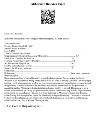Alzheimer s Research Paper
1
Seton Hill University
Alzheimer s Disease and Art Therapy: Understanding the Lost and Confused
Katharine Bratspis
Creative Connections SAT 105 01
Jennifer Rozell Whitaker
May 7, 2018
Table of Contents Introduction................................................................................................... 3
Understanding Criteria for Diagnosing Alzheimer s.................................................... 3, 4
Possible and Probable Alzheimer s........................................................................ 4
Mild and Major Neurocognitive Disorders............................................................4, 5
Art Therapy and Diagnostics ............................................................................ 5, 6
Senility and Alzheimer s Disease ...........................................................................6
Support for Alzheimer s disease............................................................................7
Conclusion..................................................................................................... 7
References...................................................................................................... ... Show more content on
Helpwriting.net ...
Dementia means [loss of mental faculties] as stated Advances in Art Therapy edited by Harriet
Wadeson et. al. Jean Durkin. Being simply senile is not the same as having Alzheimer s for the simple
fact that people who experience senility are experiencing symptoms of natural aging, not neurological
complications. Senility is shown in the decline of physical and mental abilities. People decline to
accept the fact that Alzheimer s disease is in fact a disease. Senility is normal. This disease is not a
natural progression of age. Many people misunderstand this fact because they mistake forgetfulness or
confusion in age as Alzheimer s disease. A website dedicated to Alzheimer s disease and dementia
called Alz.org describes possible causes for this deadly unforgettable disease. The cause as described
by the website is plaque deposits of proteins, specifically beta amyloid block nerves or that tangles
called tau best described as knotted fibers spawn in
... Get more on HelpWriting.net ...
 