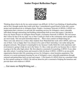 Senior Project Reflection Paper
Thinking about what to do for my senior project was difficult. At first I was thinking of skateboarding
and at first I thought maybe that could work then, I remembered a good friend of mine did a senior
project and introduced me to Arlington Street. People s Assistance Network (A SPAN). A SPAN is a
organization that s mission is to provide life sustaining services for Arlington s most vulnerable
individuals through outreaching and building relationships built on trust and respect. I decided to
focus my Senior Project on Arlington Street People s Assistance Network (A SPAN). The real reason
that I chose for this to be my topic was so that I could give back to the community and to people who
are most needy. This non paid internship made me ... Show more content on Helpwriting.net ...
There were only about two or three other students from Wakefield that work with A SPAN, and I was
one of them. I am so happy that I was chosen to be a part of their internship, I am really taking this
program seriously. This project is meaningful to me; because I really think this work experience and
environment is going to help me out in the future. It s like a wake up call to me because this is what it
is going to be like after high school. My first objective consisted of researching A SPAN. Every other
day after school, I would go home and research a little bit about A SPAN. A SPAN is an non profit
organization that provides life sustaining services for Arlington s street homeless population. Our
mission is to secure permanent housing for one of Arlington s most vulnerable populations through
outreach and partnerships built on trust and respect . I first heard of A SPAN from my consultant when
he first started working at A SPAN. He told me about his job is consisted of helping the homeless and
provide them with whatever A SPAN
... Get more on HelpWriting.net ...
 