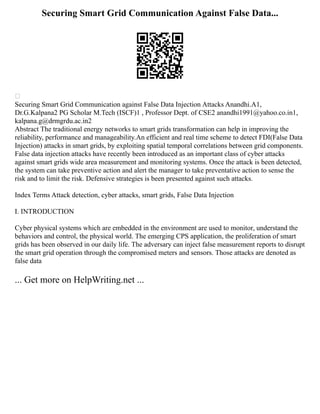 Securing Smart Grid Communication Against False Data...

Securing Smart Grid Communication against False Data Injection Attacks Anandhi.A1,
Dr.G.Kalpana2 PG Scholar M.Tech (ISCF)1 , Professor Dept. of CSE2 anandhi1991@yahoo.co.in1,
kalpana.g@drmgrdu.ac.in2
Abstract The traditional energy networks to smart grids transformation can help in improving the
reliability, performance and manageability.An efficient and real time scheme to detect FDI(False Data
Injection) attacks in smart grids, by exploiting spatial temporal correlations between grid components.
False data injection attacks have recently been introduced as an important class of cyber attacks
against smart grids wide area measurement and monitoring systems. Once the attack is been detected,
the system can take preventive action and alert the manager to take preventative action to sense the
risk and to limit the risk. Defensive strategies is been presented against such attacks.
Index Terms Attack detection, cyber attacks, smart grids, False Data Injection
I. INTRODUCTION
Cyber physical systems which are embedded in the environment are used to monitor, understand the
behaviors and control, the physical world. The emerging CPS application, the proliferation of smart
grids has been observed in our daily life. The adversary can inject false measurement reports to disrupt
the smart grid operation through the compromised meters and sensors. Those attacks are denoted as
false data
... Get more on HelpWriting.net ...
 