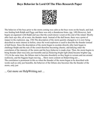 Boys Behavior In Lord Of The Flies Research Paper
The behavior of the boys prior to the storm coming was calm as the boys were on the beach, and Jack
was feeding both Ralph and Piggy and there was only a thunderous brass. (pg. 149) However, Jack
begins an argument with Ralph and says that the conch doesn t count at this end of the island. Shortly
after Jack says this, all at once, the thunder stuck. Instead of the dull boom, there was a point of
impact in the explosion. (pg. 150) The description of the storm quickly changed as it is now being
described as more intense as before, since the word explosion is used to describe the thunder instead
of dull boom. Since the description of the storm began to escalate directly after Jack began to
challenge Ralph and the rule of the conch therefore becoming chaotic, and defying order the
correlation of the intensity of the storm and the boys behavior is made clear. Then, the storm begins to
bring thunder [that was] only just bearable and [a] flickering bright light [that] became brighter (pg.
151) At the same time, the littluns start to become disorderly as they begin to scream and run around
recklessly, and the bigguns begin moving ... Show more content on Helpwriting.net ...
The correlation is prominent in this as when the thunder of the storm began to be described with
words such as only just bearable, the behavior of the littluns also becomes like the thunder of the
storm, only just
... Get more on HelpWriting.net ...
 