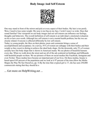Body Image And Self Esteem
One may stand in front of the mirror and pick at every aspect of their bodies. My hair is too poofy.
Wow, I need to lose some weight. My nose is too big on my face. I wish I wasn t so wide. Does that
sound familiar? Our viewpoint on our body images and our self esteem can influence our feelings,
thoughts and behaviors. The overall definition of self esteem is an individual s emotional evaluation
on his or hers own worth. Although low self esteem is not a mental health problem, but the two are
closely related. Everyone is affected differently by low self esteem.
Today, to young people, the likes on their photos, posts and comments brings a sense of
accomplishment and acceptance. In a survey, 91% of women are unhappy with their bodies and their
weight so they resort to dieting to achieve the ideal body shape. On the downside, only 5% of women
actually have the body shape that is shown in American media. We see photos of beautiful humans
every day. When we walk down the street and see all of the ads scattered on buildings and billboards
with beautiful people on them. We see pictures of them on social medias like Facebook, Instagram and
even Twitter. These medias have became an important part of our lives. On these medias, beauty is
based upon 0.05 percent of the population and we look at it 97 percent of the time (How the Media
Shapes the Way We See Ourselves, pp. 5) By the time that a typical girl is 17, she has seen 250,000
commercials stating that they should be a
... Get more on HelpWriting.net ...
 