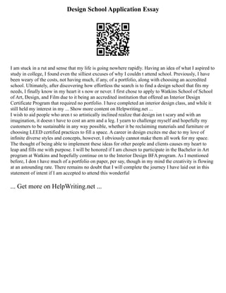 Design School Application Essay
I am stuck in a rut and sense that my life is going nowhere rapidly. Having an idea of what I aspired to
study in college, I found even the silliest excuses of why I couldn t attend school. Previously, I have
been weary of the costs, not having much, if any, of a portfolio, along with choosing an accredited
school. Ultimately, after discovering how effortless the search is to find a design school that fits my
needs, I finally know in my heart it s now or never. I first chose to apply to Watkins School of School
of Art, Design, and Film due to it being an accredited institution that offered an Interior Design
Certificate Program that required no portfolio. I have completed an interior design class, and while it
still held my interest in my ... Show more content on Helpwriting.net ...
I wish to aid people who aren t so artistically inclined realize that design isn t scary and with an
imagination, it doesn t have to cost an arm and a leg. I yearn to challenge myself and hopefully my
customers to be sustainable in any way possible, whether it be reclaiming materials and furniture or
choosing LEED certified practices to fill a space. A career in design excites me due to my love of
infinite diverse styles and concepts, however, I obviously cannot make them all work for my space.
The thought of being able to implement these ideas for other people and clients causes my heart to
leap and fills me with purpose. I will be honored if I am chosen to participate in the Bachelor in Art
program at Watkins and hopefully continue on to the Interior Design BFA program. As I mentioned
before, I don t have much of a portfolio on paper, per say, though in my mind the creativity is flowing
at an astounding rate. There remains no doubt that I will complete the journey I have laid out in this
statement of intent if I am accepted to attend this wonderful
... Get more on HelpWriting.net ...
 