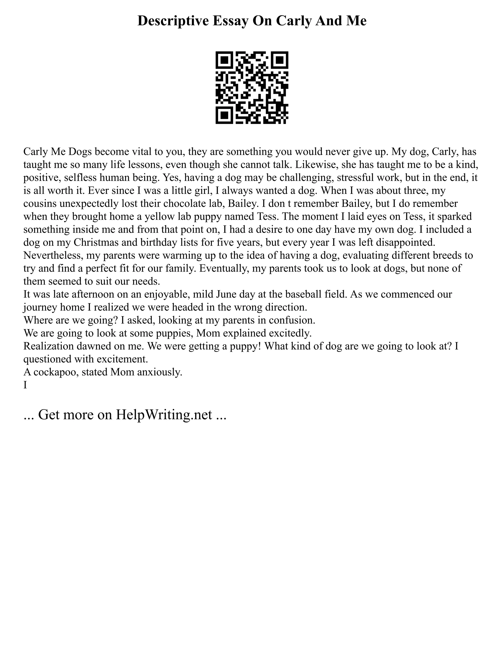 Descriptive Essay On Carly And Me
Carly Me Dogs become vital to you, they are something you would never give up. My dog, Carly, has
taught me so many life lessons, even though she cannot talk. Likewise, she has taught me to be a kind,
positive, selfless human being. Yes, having a dog may be challenging, stressful work, but in the end, it
is all worth it. Ever since I was a little girl, I always wanted a dog. When I was about three, my
cousins unexpectedly lost their chocolate lab, Bailey. I don t remember Bailey, but I do remember
when they brought home a yellow lab puppy named Tess. The moment I laid eyes on Tess, it sparked
something inside me and from that point on, I had a desire to one day have my own dog. I included a
dog on my Christmas and birthday lists for five years, but every year I was left disappointed.
Nevertheless, my parents were warming up to the idea of having a dog, evaluating different breeds to
try and find a perfect fit for our family. Eventually, my parents took us to look at dogs, but none of
them seemed to suit our needs.
It was late afternoon on an enjoyable, mild June day at the baseball field. As we commenced our
journey home I realized we were headed in the wrong direction.
Where are we going? I asked, looking at my parents in confusion.
We are going to look at some puppies, Mom explained excitedly.
Realization dawned on me. We were getting a puppy! What kind of dog are we going to look at? I
questioned with excitement.
A cockapoo, stated Mom anxiously.
I
... Get more on HelpWriting.net ...
 