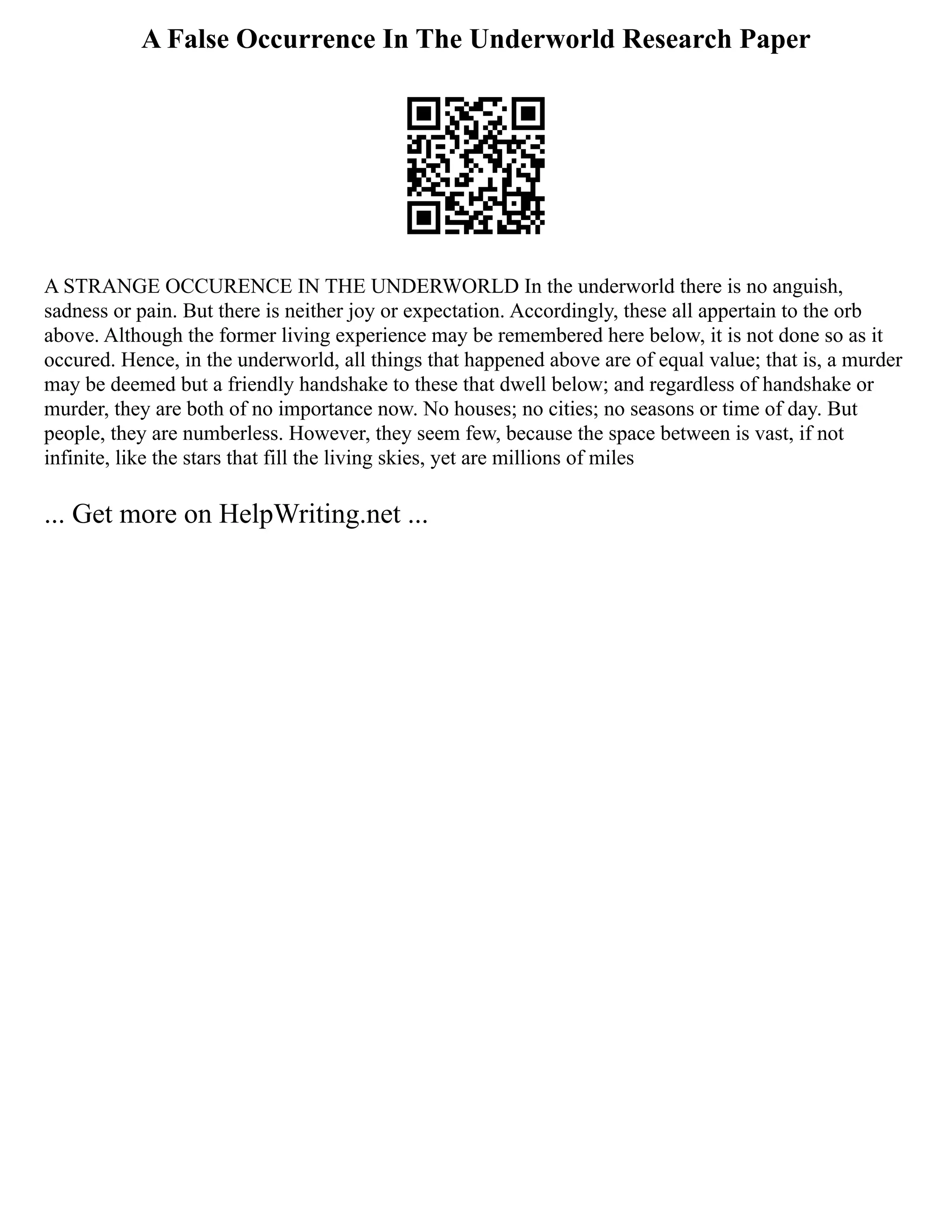 A False Occurrence In The Underworld Research Paper
A STRANGE OCCURENCE IN THE UNDERWORLD In the underworld there is no anguish,
sadness or pain. But there is neither joy or expectation. Accordingly, these all appertain to the orb
above. Although the former living experience may be remembered here below, it is not done so as it
occured. Hence, in the underworld, all things that happened above are of equal value; that is, a murder
may be deemed but a friendly handshake to these that dwell below; and regardless of handshake or
murder, they are both of no importance now. No houses; no cities; no seasons or time of day. But
people, they are numberless. However, they seem few, because the space between is vast, if not
infinite, like the stars that fill the living skies, yet are millions of miles
... Get more on HelpWriting.net ...
 