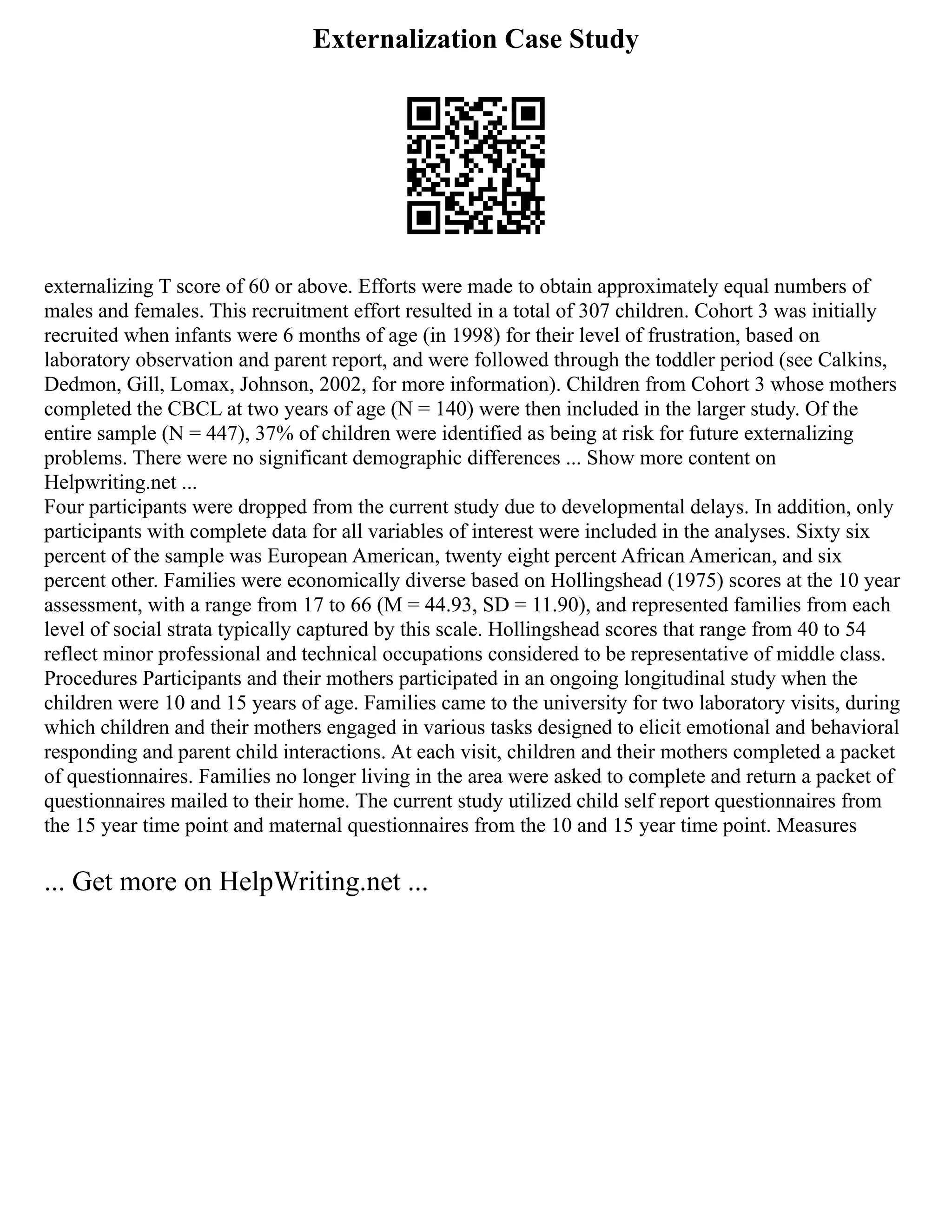 Externalization Case Study
externalizing T score of 60 or above. Efforts were made to obtain approximately equal numbers of
males and females. This recruitment effort resulted in a total of 307 children. Cohort 3 was initially
recruited when infants were 6 months of age (in 1998) for their level of frustration, based on
laboratory observation and parent report, and were followed through the toddler period (see Calkins,
Dedmon, Gill, Lomax, Johnson, 2002, for more information). Children from Cohort 3 whose mothers
completed the CBCL at two years of age (N = 140) were then included in the larger study. Of the
entire sample (N = 447), 37% of children were identified as being at risk for future externalizing
problems. There were no significant demographic differences ... Show more content on
Helpwriting.net ...
Four participants were dropped from the current study due to developmental delays. In addition, only
participants with complete data for all variables of interest were included in the analyses. Sixty six
percent of the sample was European American, twenty eight percent African American, and six
percent other. Families were economically diverse based on Hollingshead (1975) scores at the 10 year
assessment, with a range from 17 to 66 (M = 44.93, SD = 11.90), and represented families from each
level of social strata typically captured by this scale. Hollingshead scores that range from 40 to 54
reflect minor professional and technical occupations considered to be representative of middle class.
Procedures Participants and their mothers participated in an ongoing longitudinal study when the
children were 10 and 15 years of age. Families came to the university for two laboratory visits, during
which children and their mothers engaged in various tasks designed to elicit emotional and behavioral
responding and parent child interactions. At each visit, children and their mothers completed a packet
of questionnaires. Families no longer living in the area were asked to complete and return a packet of
questionnaires mailed to their home. The current study utilized child self report questionnaires from
the 15 year time point and maternal questionnaires from the 10 and 15 year time point. Measures
... Get more on HelpWriting.net ...
 