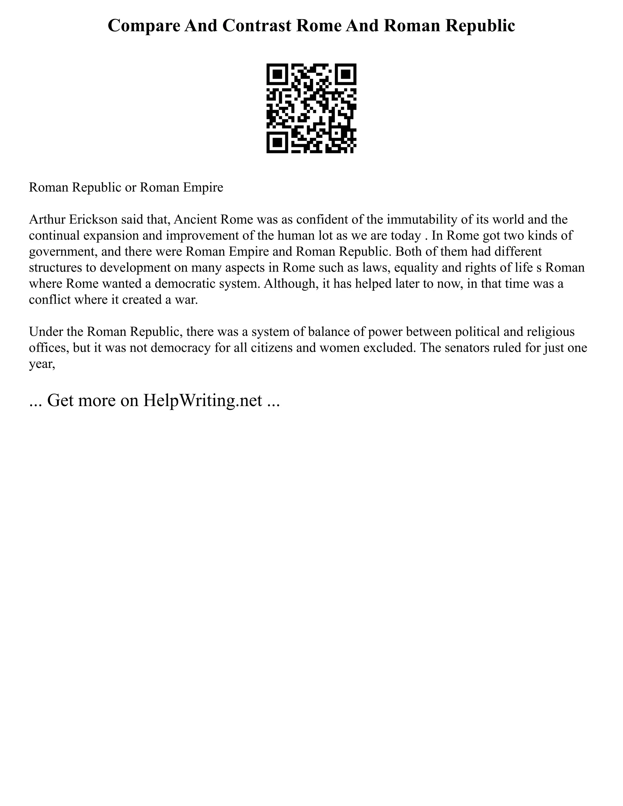 Compare And Contrast Rome And Roman Republic
Roman Republic or Roman Empire
Arthur Erickson said that, Ancient Rome was as confident of the immutability of its world and the
continual expansion and improvement of the human lot as we are today . In Rome got two kinds of
government, and there were Roman Empire and Roman Republic. Both of them had different
structures to development on many aspects in Rome such as laws, equality and rights of life s Roman
where Rome wanted a democratic system. Although, it has helped later to now, in that time was a
conflict where it created a war.
Under the Roman Republic, there was a system of balance of power between political and religious
offices, but it was not democracy for all citizens and women excluded. The senators ruled for just one
year,
... Get more on HelpWriting.net ...
 