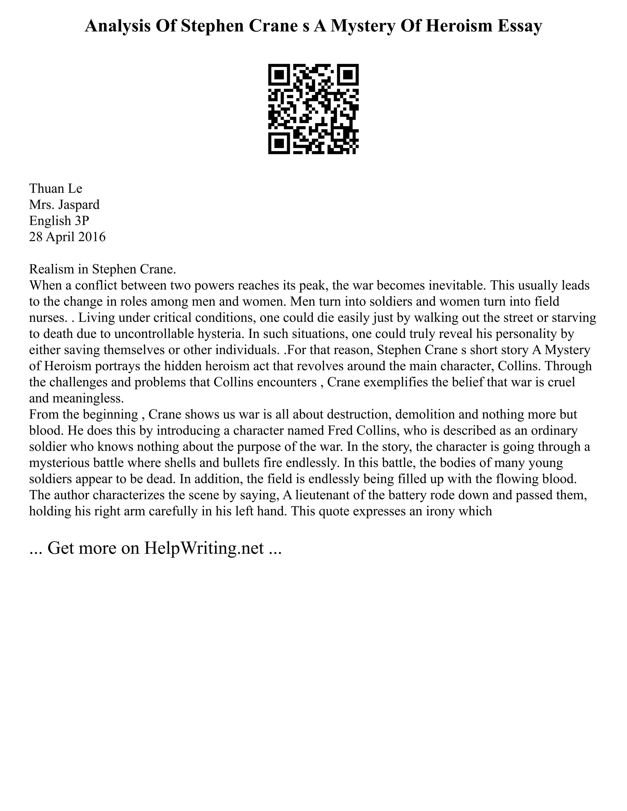 Analysis Of Stephen Crane s A Mystery Of Heroism Essay
Thuan Le
Mrs. Jaspard
English 3P
28 April 2016
Realism in Stephen Crane.
When a conflict between two powers reaches its peak, the war becomes inevitable. This usually leads
to the change in roles among men and women. Men turn into soldiers and women turn into field
nurses. . Living under critical conditions, one could die easily just by walking out the street or starving
to death due to uncontrollable hysteria. In such situations, one could truly reveal his personality by
either saving themselves or other individuals. .For that reason, Stephen Crane s short story A Mystery
of Heroism portrays the hidden heroism act that revolves around the main character, Collins. Through
the challenges and problems that Collins encounters , Crane exemplifies the belief that war is cruel
and meaningless.
From the beginning , Crane shows us war is all about destruction, demolition and nothing more but
blood. He does this by introducing a character named Fred Collins, who is described as an ordinary
soldier who knows nothing about the purpose of the war. In the story, the character is going through a
mysterious battle where shells and bullets fire endlessly. In this battle, the bodies of many young
soldiers appear to be dead. In addition, the field is endlessly being filled up with the flowing blood.
The author characterizes the scene by saying, A lieutenant of the battery rode down and passed them,
holding his right arm carefully in his left hand. This quote expresses an irony which
... Get more on HelpWriting.net ...
 