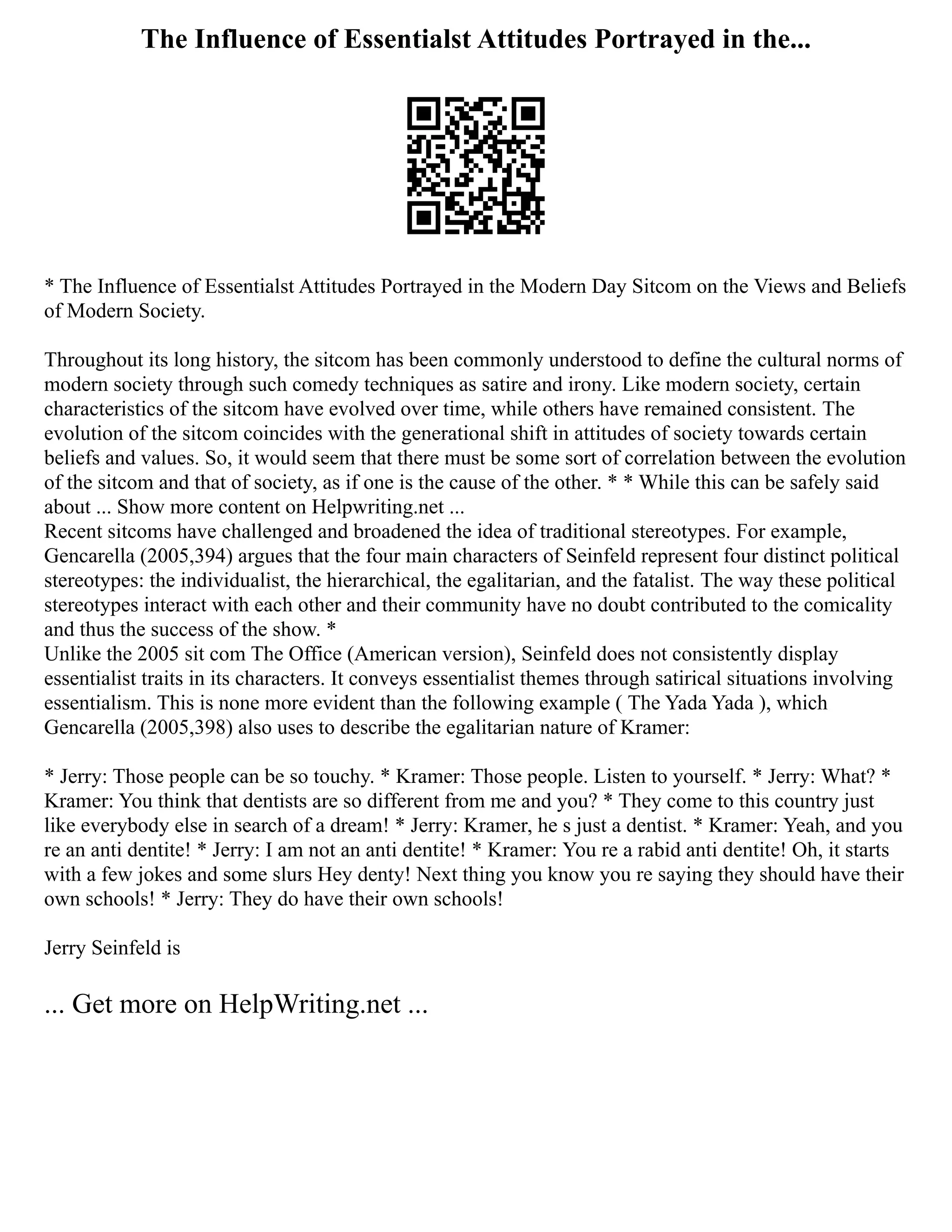 The Influence of Essentialst Attitudes Portrayed in the...
* The Influence of Essentialst Attitudes Portrayed in the Modern Day Sitcom on the Views and Beliefs
of Modern Society.
Throughout its long history, the sitcom has been commonly understood to define the cultural norms of
modern society through such comedy techniques as satire and irony. Like modern society, certain
characteristics of the sitcom have evolved over time, while others have remained consistent. The
evolution of the sitcom coincides with the generational shift in attitudes of society towards certain
beliefs and values. So, it would seem that there must be some sort of correlation between the evolution
of the sitcom and that of society, as if one is the cause of the other. * * While this can be safely said
about ... Show more content on Helpwriting.net ...
Recent sitcoms have challenged and broadened the idea of traditional stereotypes. For example,
Gencarella (2005,394) argues that the four main characters of Seinfeld represent four distinct political
stereotypes: the individualist, the hierarchical, the egalitarian, and the fatalist. The way these political
stereotypes interact with each other and their community have no doubt contributed to the comicality
and thus the success of the show. *
Unlike the 2005 sit com The Office (American version), Seinfeld does not consistently display
essentialist traits in its characters. It conveys essentialist themes through satirical situations involving
essentialism. This is none more evident than the following example ( The Yada Yada ), which
Gencarella (2005,398) also uses to describe the egalitarian nature of Kramer:
* Jerry: Those people can be so touchy. * Kramer: Those people. Listen to yourself. * Jerry: What? *
Kramer: You think that dentists are so different from me and you? * They come to this country just
like everybody else in search of a dream! * Jerry: Kramer, he s just a dentist. * Kramer: Yeah, and you
re an anti dentite! * Jerry: I am not an anti dentite! * Kramer: You re a rabid anti dentite! Oh, it starts
with a few jokes and some slurs Hey denty! Next thing you know you re saying they should have their
own schools! * Jerry: They do have their own schools!
Jerry Seinfeld is
... Get more on HelpWriting.net ...
 