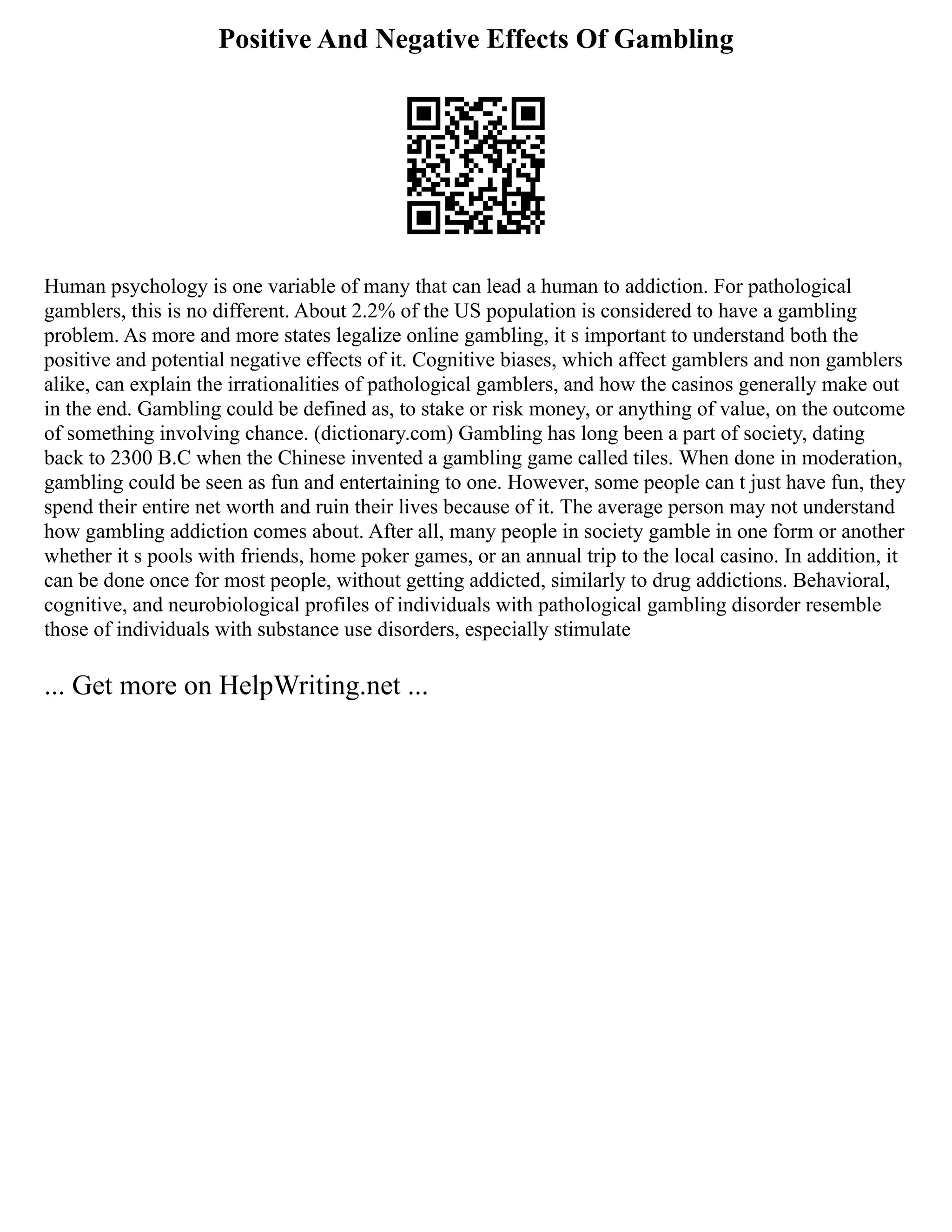 Positive And Negative Effects Of Gambling
Human psychology is one variable of many that can lead a human to addiction. For pathological
gamblers, this is no different. About 2.2% of the US population is considered to have a gambling
problem. As more and more states legalize online gambling, it s important to understand both the
positive and potential negative effects of it. Cognitive biases, which affect gamblers and non gamblers
alike, can explain the irrationalities of pathological gamblers, and how the casinos generally make out
in the end. Gambling could be defined as, to stake or risk money, or anything of value, on the outcome
of something involving chance. (dictionary.com) Gambling has long been a part of society, dating
back to 2300 B.C when the Chinese invented a gambling game called tiles. When done in moderation,
gambling could be seen as fun and entertaining to one. However, some people can t just have fun, they
spend their entire net worth and ruin their lives because of it. The average person may not understand
how gambling addiction comes about. After all, many people in society gamble in one form or another
whether it s pools with friends, home poker games, or an annual trip to the local casino. In addition, it
can be done once for most people, without getting addicted, similarly to drug addictions. Behavioral,
cognitive, and neurobiological profiles of individuals with pathological gambling disorder resemble
those of individuals with substance use disorders, especially stimulate
... Get more on HelpWriting.net ...
 