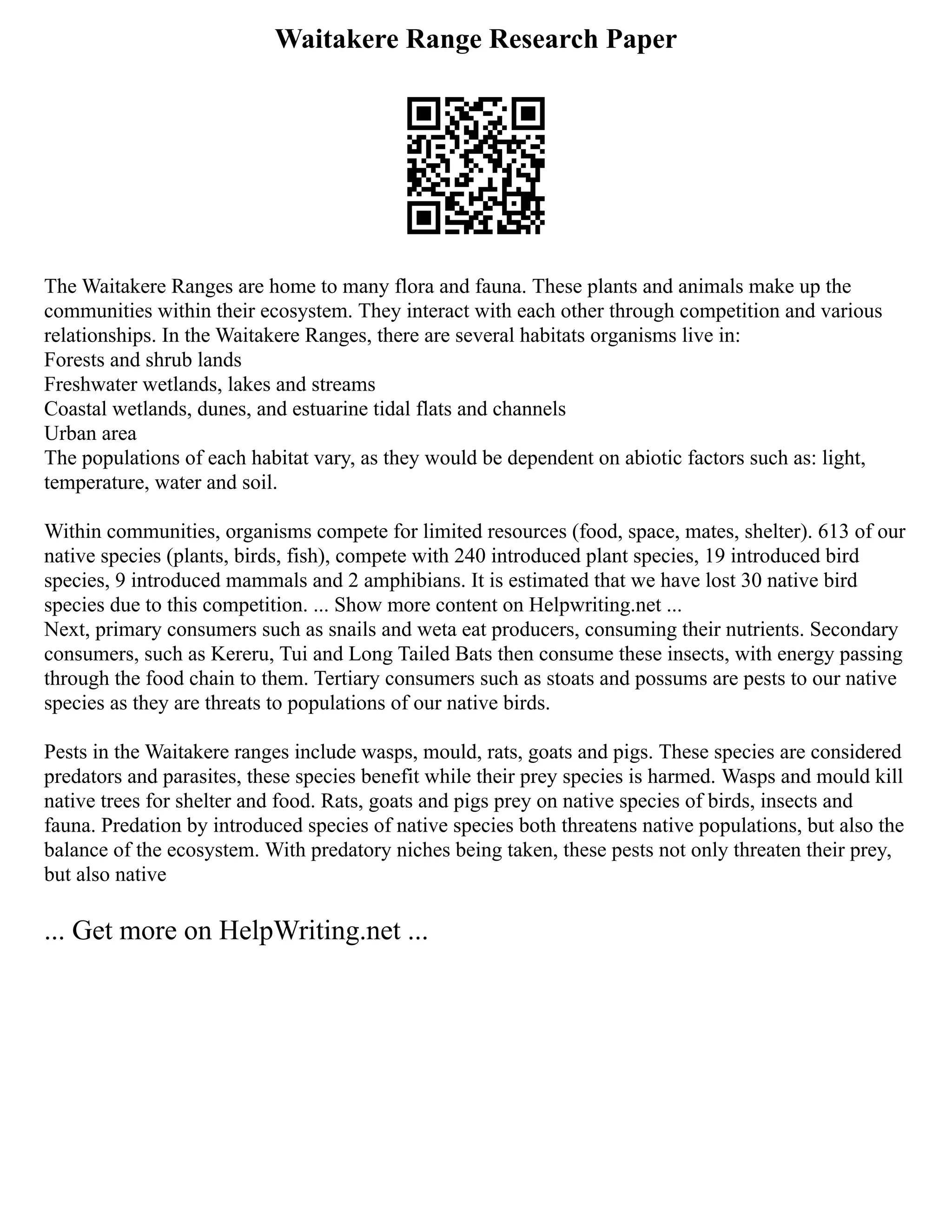 Waitakere Range Research Paper
The Waitakere Ranges are home to many flora and fauna. These plants and animals make up the
communities within their ecosystem. They interact with each other through competition and various
relationships. In the Waitakere Ranges, there are several habitats organisms live in:
Forests and shrub lands
Freshwater wetlands, lakes and streams
Coastal wetlands, dunes, and estuarine tidal flats and channels
Urban area
The populations of each habitat vary, as they would be dependent on abiotic factors such as: light,
temperature, water and soil.
Within communities, organisms compete for limited resources (food, space, mates, shelter). 613 of our
native species (plants, birds, fish), compete with 240 introduced plant species, 19 introduced bird
species, 9 introduced mammals and 2 amphibians. It is estimated that we have lost 30 native bird
species due to this competition. ... Show more content on Helpwriting.net ...
Next, primary consumers such as snails and weta eat producers, consuming their nutrients. Secondary
consumers, such as Kereru, Tui and Long Tailed Bats then consume these insects, with energy passing
through the food chain to them. Tertiary consumers such as stoats and possums are pests to our native
species as they are threats to populations of our native birds.
Pests in the Waitakere ranges include wasps, mould, rats, goats and pigs. These species are considered
predators and parasites, these species benefit while their prey species is harmed. Wasps and mould kill
native trees for shelter and food. Rats, goats and pigs prey on native species of birds, insects and
fauna. Predation by introduced species of native species both threatens native populations, but also the
balance of the ecosystem. With predatory niches being taken, these pests not only threaten their prey,
but also native
... Get more on HelpWriting.net ...
 