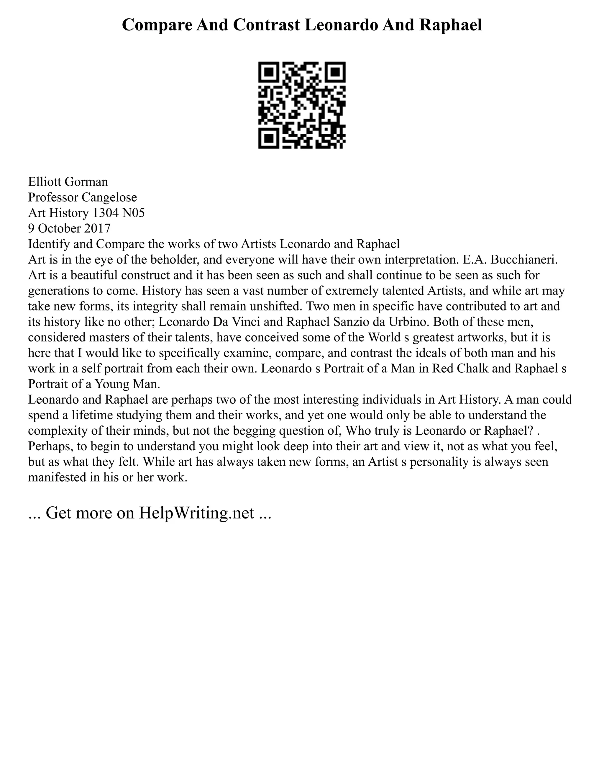Compare And Contrast Leonardo And Raphael
Elliott Gorman
Professor Cangelose
Art History 1304 N05
9 October 2017
Identify and Compare the works of two Artists Leonardo and Raphael
Art is in the eye of the beholder, and everyone will have their own interpretation. E.A. Bucchianeri.
Art is a beautiful construct and it has been seen as such and shall continue to be seen as such for
generations to come. History has seen a vast number of extremely talented Artists, and while art may
take new forms, its integrity shall remain unshifted. Two men in specific have contributed to art and
its history like no other; Leonardo Da Vinci and Raphael Sanzio da Urbino. Both of these men,
considered masters of their talents, have conceived some of the World s greatest artworks, but it is
here that I would like to specifically examine, compare, and contrast the ideals of both man and his
work in a self portrait from each their own. Leonardo s Portrait of a Man in Red Chalk and Raphael s
Portrait of a Young Man.
Leonardo and Raphael are perhaps two of the most interesting individuals in Art History. A man could
spend a lifetime studying them and their works, and yet one would only be able to understand the
complexity of their minds, but not the begging question of, Who truly is Leonardo or Raphael? .
Perhaps, to begin to understand you might look deep into their art and view it, not as what you feel,
but as what they felt. While art has always taken new forms, an Artist s personality is always seen
manifested in his or her work.
... Get more on HelpWriting.net ...
 