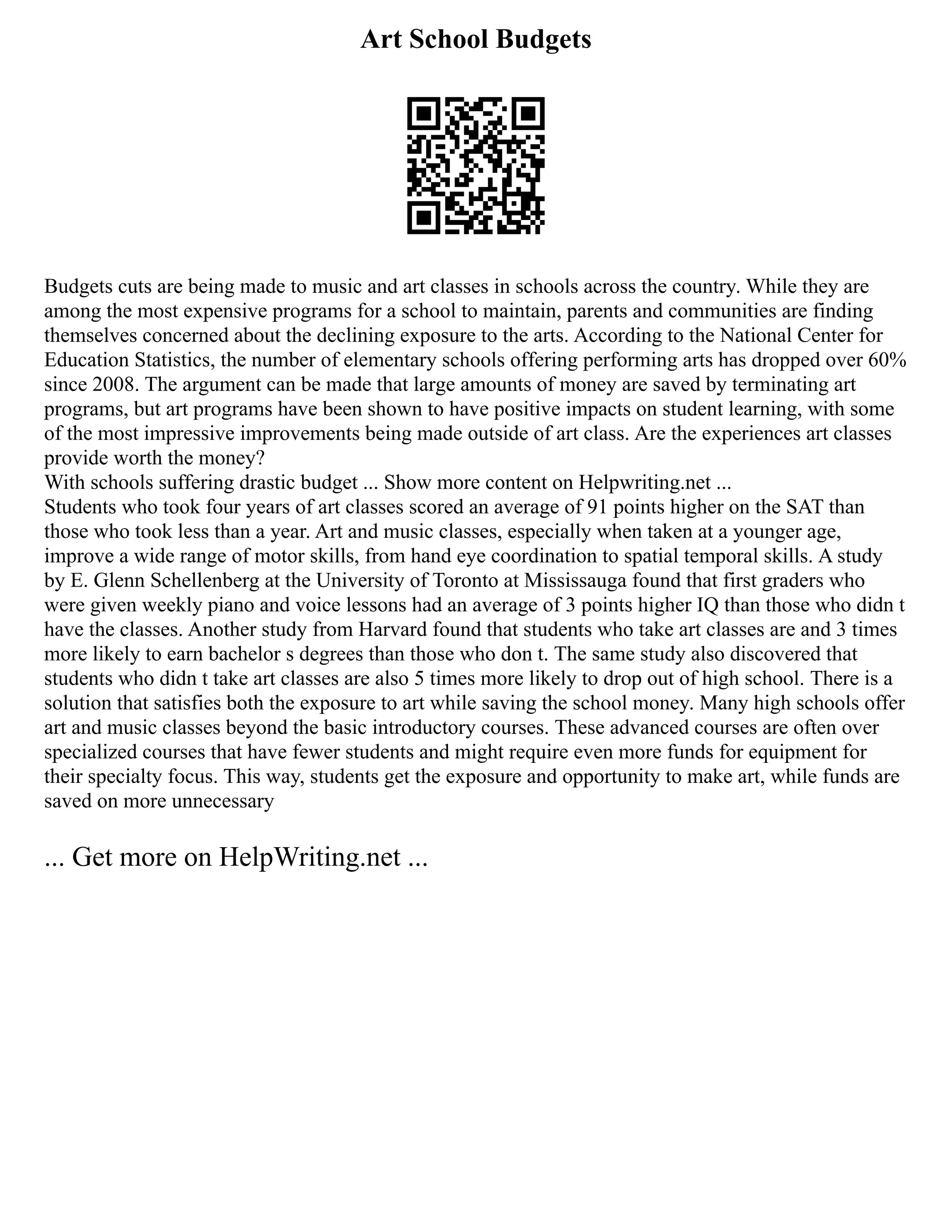 Art School Budgets
Budgets cuts are being made to music and art classes in schools across the country. While they are
among the most expensive programs for a school to maintain, parents and communities are finding
themselves concerned about the declining exposure to the arts. According to the National Center for
Education Statistics, the number of elementary schools offering performing arts has dropped over 60%
since 2008. The argument can be made that large amounts of money are saved by terminating art
programs, but art programs have been shown to have positive impacts on student learning, with some
of the most impressive improvements being made outside of art class. Are the experiences art classes
provide worth the money?
With schools suffering drastic budget ... Show more content on Helpwriting.net ...
Students who took four years of art classes scored an average of 91 points higher on the SAT than
those who took less than a year. Art and music classes, especially when taken at a younger age,
improve a wide range of motor skills, from hand eye coordination to spatial temporal skills. A study
by E. Glenn Schellenberg at the University of Toronto at Mississauga found that first graders who
were given weekly piano and voice lessons had an average of 3 points higher IQ than those who didn t
have the classes. Another study from Harvard found that students who take art classes are and 3 times
more likely to earn bachelor s degrees than those who don t. The same study also discovered that
students who didn t take art classes are also 5 times more likely to drop out of high school. There is a
solution that satisfies both the exposure to art while saving the school money. Many high schools offer
art and music classes beyond the basic introductory courses. These advanced courses are often over
specialized courses that have fewer students and might require even more funds for equipment for
their specialty focus. This way, students get the exposure and opportunity to make art, while funds are
saved on more unnecessary
... Get more on HelpWriting.net ...
 