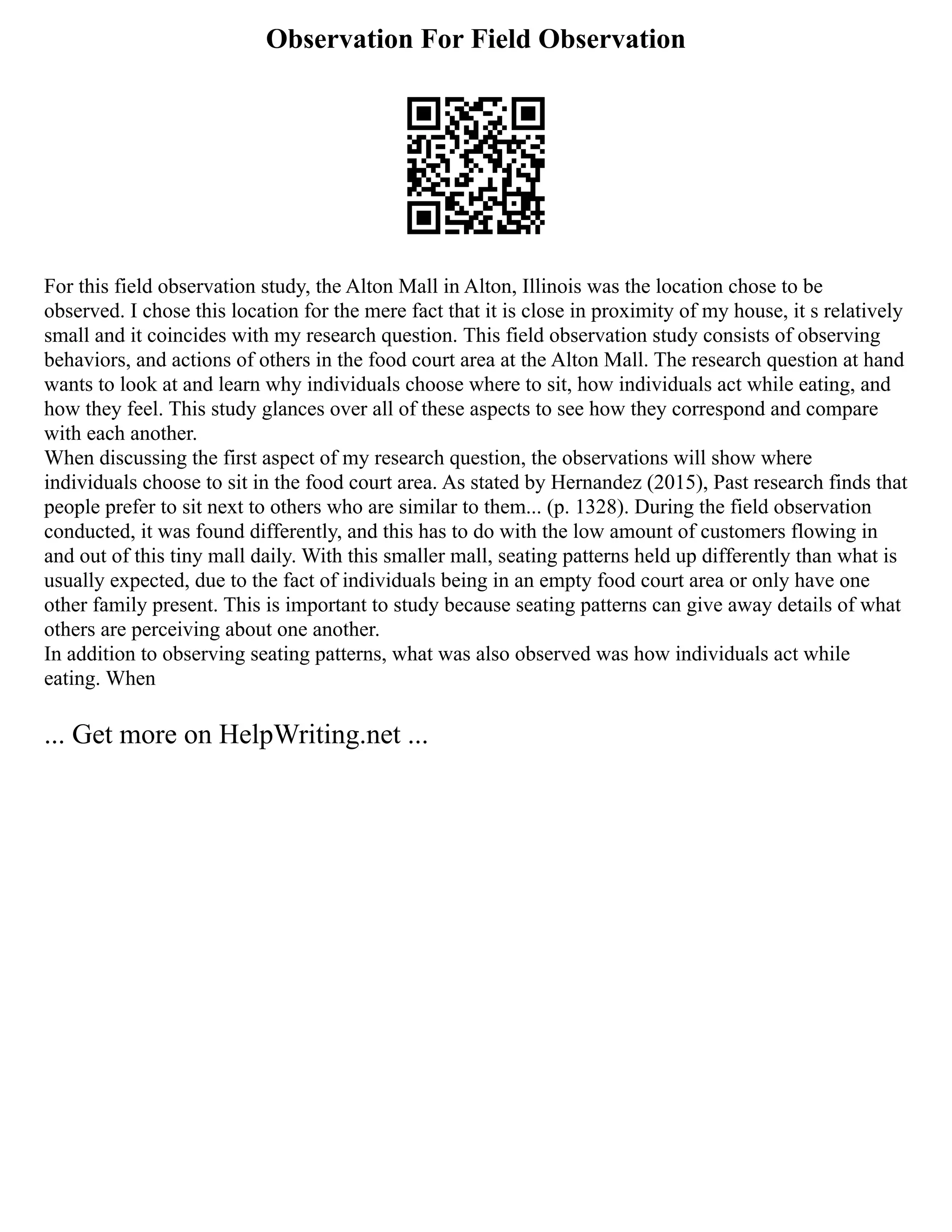 Observation For Field Observation
For this field observation study, the Alton Mall in Alton, Illinois was the location chose to be
observed. I chose this location for the mere fact that it is close in proximity of my house, it s relatively
small and it coincides with my research question. This field observation study consists of observing
behaviors, and actions of others in the food court area at the Alton Mall. The research question at hand
wants to look at and learn why individuals choose where to sit, how individuals act while eating, and
how they feel. This study glances over all of these aspects to see how they correspond and compare
with each another.
When discussing the first aspect of my research question, the observations will show where
individuals choose to sit in the food court area. As stated by Hernandez (2015), Past research finds that
people prefer to sit next to others who are similar to them... (p. 1328). During the field observation
conducted, it was found differently, and this has to do with the low amount of customers flowing in
and out of this tiny mall daily. With this smaller mall, seating patterns held up differently than what is
usually expected, due to the fact of individuals being in an empty food court area or only have one
other family present. This is important to study because seating patterns can give away details of what
others are perceiving about one another.
In addition to observing seating patterns, what was also observed was how individuals act while
eating. When
... Get more on HelpWriting.net ...
 