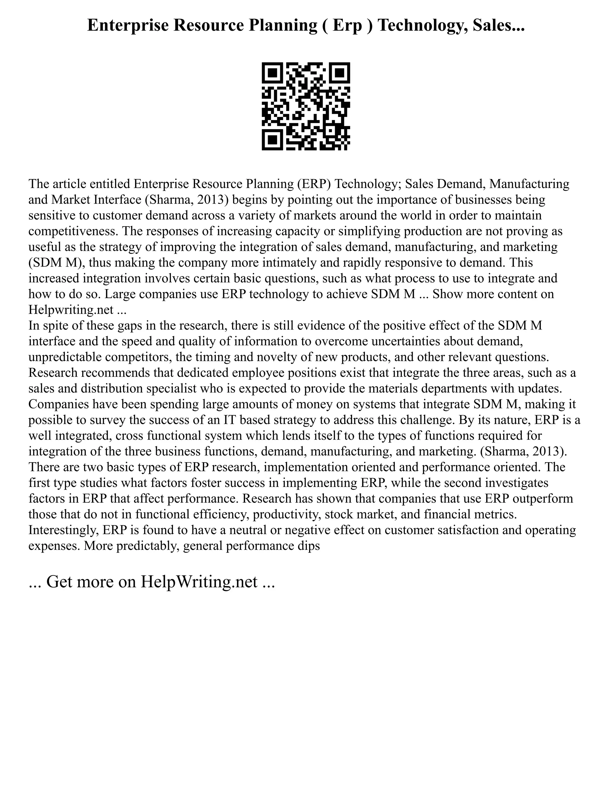 Enterprise Resource Planning ( Erp ) Technology, Sales...
The article entitled Enterprise Resource Planning (ERP) Technology; Sales Demand, Manufacturing
and Market Interface (Sharma, 2013) begins by pointing out the importance of businesses being
sensitive to customer demand across a variety of markets around the world in order to maintain
competitiveness. The responses of increasing capacity or simplifying production are not proving as
useful as the strategy of improving the integration of sales demand, manufacturing, and marketing
(SDM M), thus making the company more intimately and rapidly responsive to demand. This
increased integration involves certain basic questions, such as what process to use to integrate and
how to do so. Large companies use ERP technology to achieve SDM M ... Show more content on
Helpwriting.net ...
In spite of these gaps in the research, there is still evidence of the positive effect of the SDM M
interface and the speed and quality of information to overcome uncertainties about demand,
unpredictable competitors, the timing and novelty of new products, and other relevant questions.
Research recommends that dedicated employee positions exist that integrate the three areas, such as a
sales and distribution specialist who is expected to provide the materials departments with updates.
Companies have been spending large amounts of money on systems that integrate SDM M, making it
possible to survey the success of an IT based strategy to address this challenge. By its nature, ERP is a
well integrated, cross functional system which lends itself to the types of functions required for
integration of the three business functions, demand, manufacturing, and marketing. (Sharma, 2013).
There are two basic types of ERP research, implementation oriented and performance oriented. The
first type studies what factors foster success in implementing ERP, while the second investigates
factors in ERP that affect performance. Research has shown that companies that use ERP outperform
those that do not in functional efficiency, productivity, stock market, and financial metrics.
Interestingly, ERP is found to have a neutral or negative effect on customer satisfaction and operating
expenses. More predictably, general performance dips
... Get more on HelpWriting.net ...
 