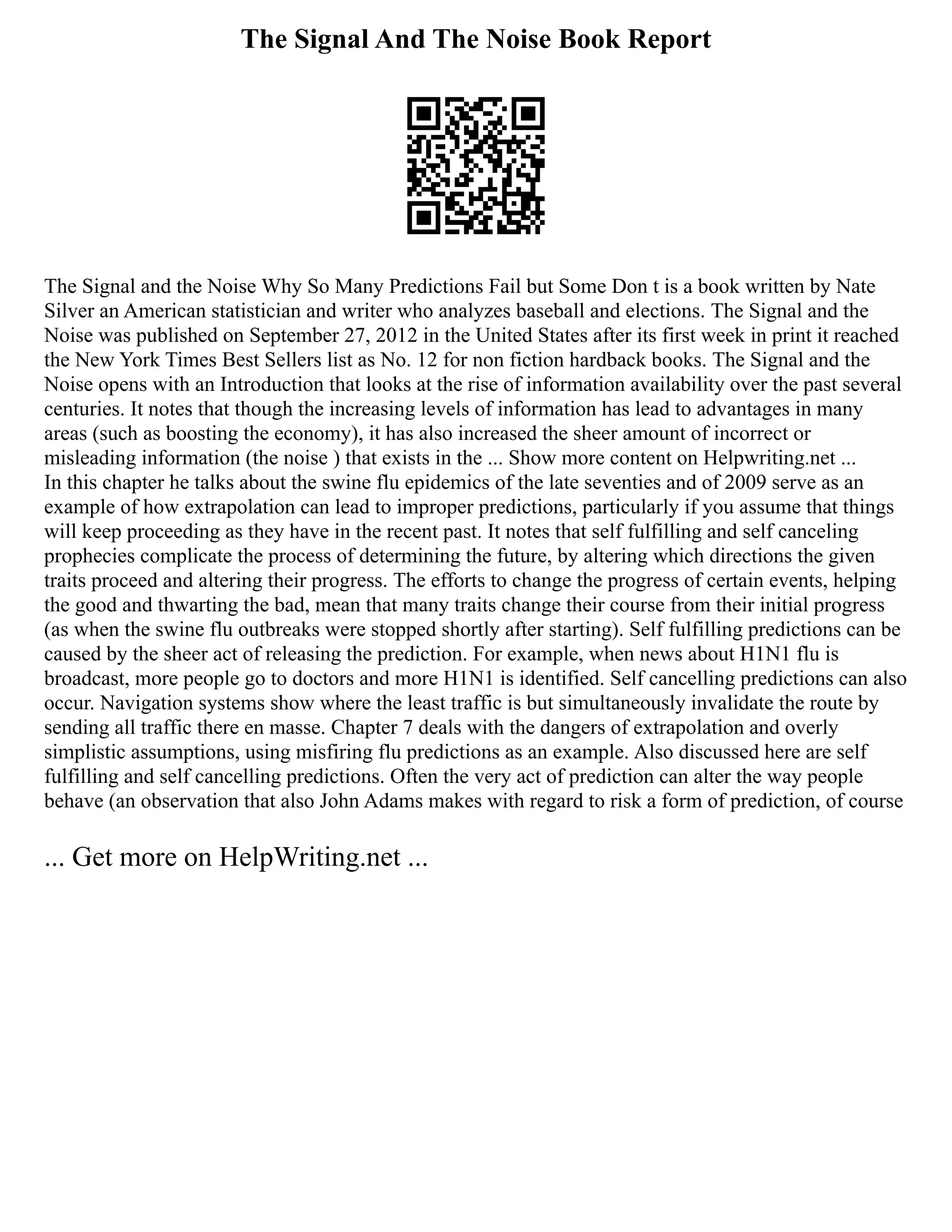 The Signal And The Noise Book Report
The Signal and the Noise Why So Many Predictions Fail but Some Don t is a book written by Nate
Silver an American statistician and writer who analyzes baseball and elections. The Signal and the
Noise was published on September 27, 2012 in the United States after its first week in print it reached
the New York Times Best Sellers list as No. 12 for non fiction hardback books. The Signal and the
Noise opens with an Introduction that looks at the rise of information availability over the past several
centuries. It notes that though the increasing levels of information has lead to advantages in many
areas (such as boosting the economy), it has also increased the sheer amount of incorrect or
misleading information (the noise ) that exists in the ... Show more content on Helpwriting.net ...
In this chapter he talks about the swine flu epidemics of the late seventies and of 2009 serve as an
example of how extrapolation can lead to improper predictions, particularly if you assume that things
will keep proceeding as they have in the recent past. It notes that self fulfilling and self canceling
prophecies complicate the process of determining the future, by altering which directions the given
traits proceed and altering their progress. The efforts to change the progress of certain events, helping
the good and thwarting the bad, mean that many traits change their course from their initial progress
(as when the swine flu outbreaks were stopped shortly after starting). Self fulfilling predictions can be
caused by the sheer act of releasing the prediction. For example, when news about H1N1 flu is
broadcast, more people go to doctors and more H1N1 is identified. Self cancelling predictions can also
occur. Navigation systems show where the least traffic is but simultaneously invalidate the route by
sending all traffic there en masse. Chapter 7 deals with the dangers of extrapolation and overly
simplistic assumptions, using misfiring flu predictions as an example. Also discussed here are self
fulfilling and self cancelling predictions. Often the very act of prediction can alter the way people
behave (an observation that also John Adams makes with regard to risk a form of prediction, of course
... Get more on HelpWriting.net ...
 