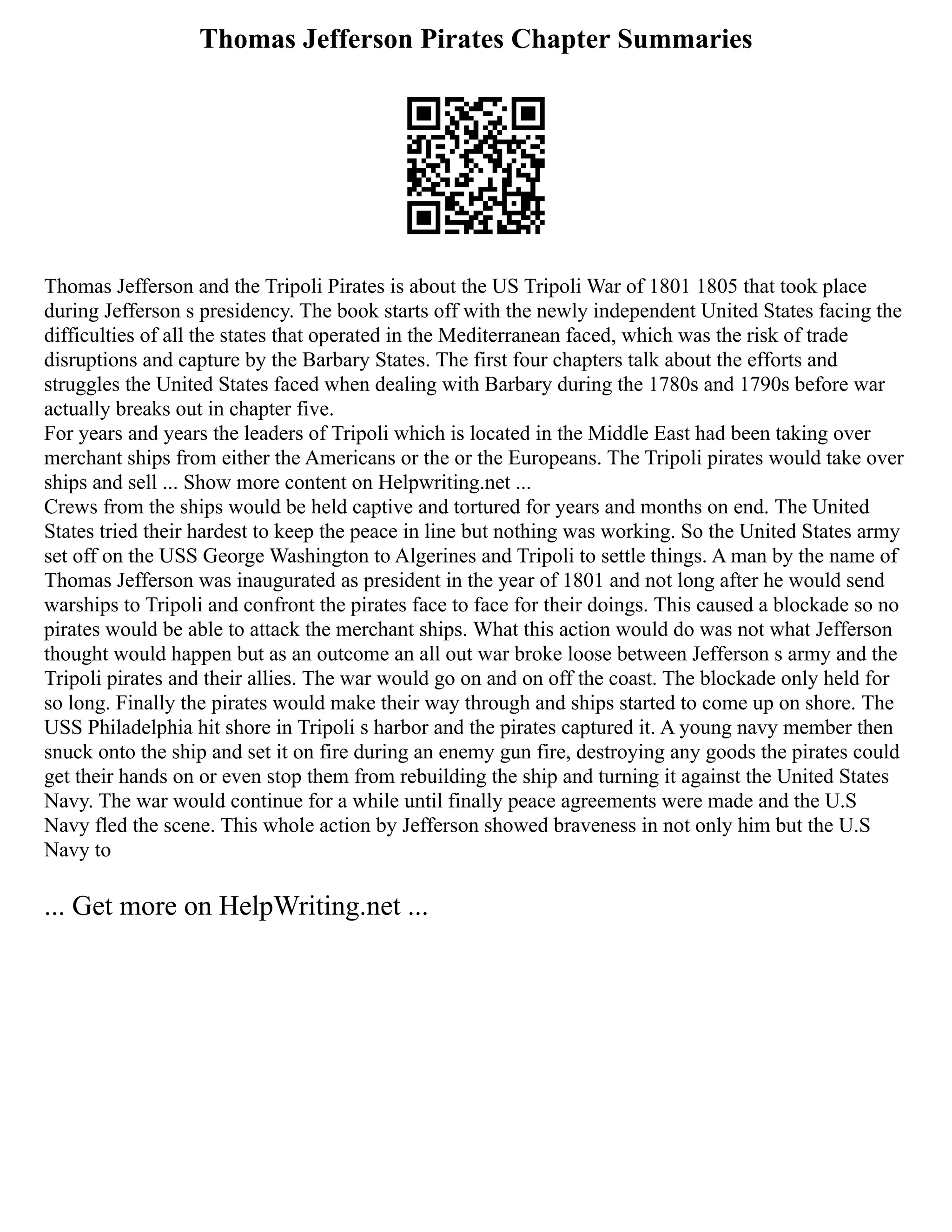 Thomas Jefferson Pirates Chapter Summaries
Thomas Jefferson and the Tripoli Pirates is about the US Tripoli War of 1801 1805 that took place
during Jefferson s presidency. The book starts off with the newly independent United States facing the
difficulties of all the states that operated in the Mediterranean faced, which was the risk of trade
disruptions and capture by the Barbary States. The first four chapters talk about the efforts and
struggles the United States faced when dealing with Barbary during the 1780s and 1790s before war
actually breaks out in chapter five.
For years and years the leaders of Tripoli which is located in the Middle East had been taking over
merchant ships from either the Americans or the or the Europeans. The Tripoli pirates would take over
ships and sell ... Show more content on Helpwriting.net ...
Crews from the ships would be held captive and tortured for years and months on end. The United
States tried their hardest to keep the peace in line but nothing was working. So the United States army
set off on the USS George Washington to Algerines and Tripoli to settle things. A man by the name of
Thomas Jefferson was inaugurated as president in the year of 1801 and not long after he would send
warships to Tripoli and confront the pirates face to face for their doings. This caused a blockade so no
pirates would be able to attack the merchant ships. What this action would do was not what Jefferson
thought would happen but as an outcome an all out war broke loose between Jefferson s army and the
Tripoli pirates and their allies. The war would go on and on off the coast. The blockade only held for
so long. Finally the pirates would make their way through and ships started to come up on shore. The
USS Philadelphia hit shore in Tripoli s harbor and the pirates captured it. A young navy member then
snuck onto the ship and set it on fire during an enemy gun fire, destroying any goods the pirates could
get their hands on or even stop them from rebuilding the ship and turning it against the United States
Navy. The war would continue for a while until finally peace agreements were made and the U.S
Navy fled the scene. This whole action by Jefferson showed braveness in not only him but the U.S
Navy to
... Get more on HelpWriting.net ...
 