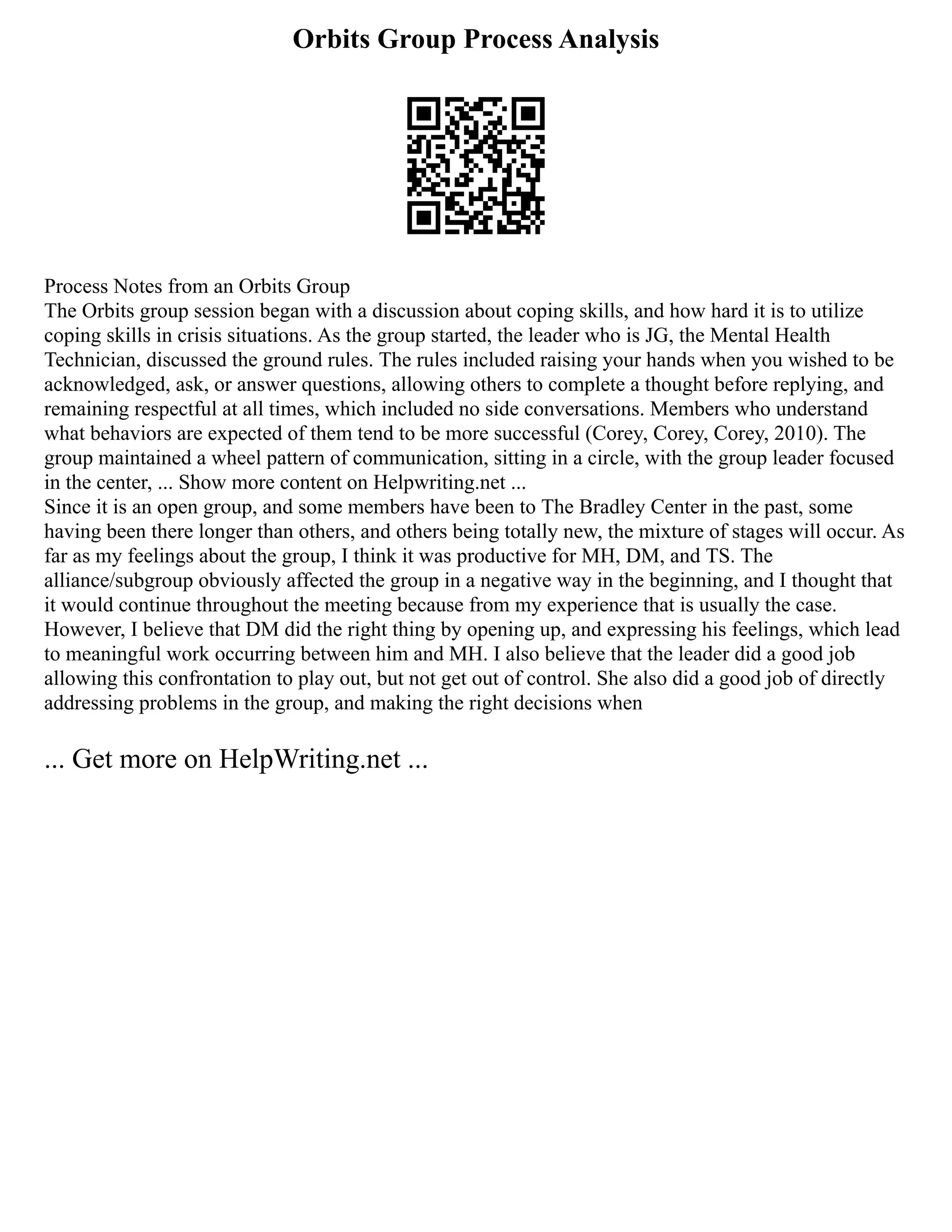 Orbits Group Process Analysis
Process Notes from an Orbits Group
The Orbits group session began with a discussion about coping skills, and how hard it is to utilize
coping skills in crisis situations. As the group started, the leader who is JG, the Mental Health
Technician, discussed the ground rules. The rules included raising your hands when you wished to be
acknowledged, ask, or answer questions, allowing others to complete a thought before replying, and
remaining respectful at all times, which included no side conversations. Members who understand
what behaviors are expected of them tend to be more successful (Corey, Corey, Corey, 2010). The
group maintained a wheel pattern of communication, sitting in a circle, with the group leader focused
in the center, ... Show more content on Helpwriting.net ...
Since it is an open group, and some members have been to The Bradley Center in the past, some
having been there longer than others, and others being totally new, the mixture of stages will occur. As
far as my feelings about the group, I think it was productive for MH, DM, and TS. The
alliance/subgroup obviously affected the group in a negative way in the beginning, and I thought that
it would continue throughout the meeting because from my experience that is usually the case.
However, I believe that DM did the right thing by opening up, and expressing his feelings, which lead
to meaningful work occurring between him and MH. I also believe that the leader did a good job
allowing this confrontation to play out, but not get out of control. She also did a good job of directly
addressing problems in the group, and making the right decisions when
... Get more on HelpWriting.net ...
 