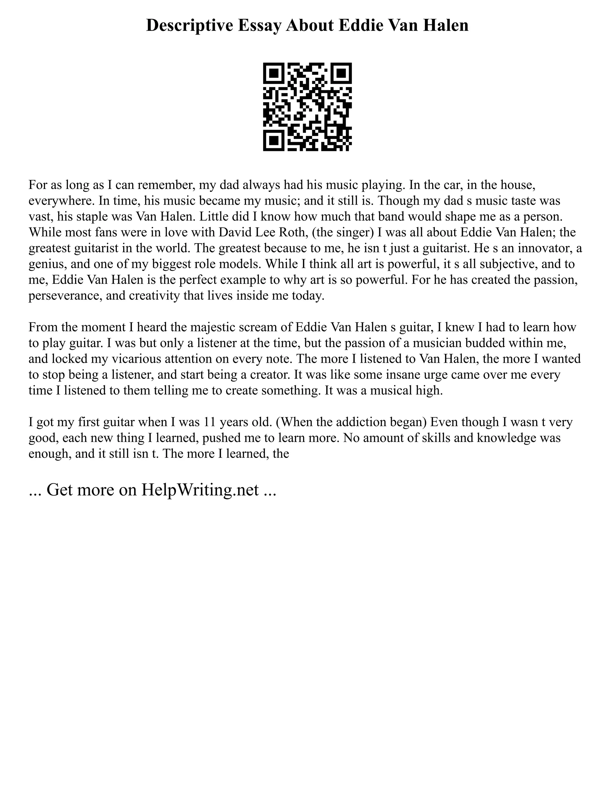 Descriptive Essay About Eddie Van Halen
For as long as I can remember, my dad always had his music playing. In the car, in the house,
everywhere. In time, his music became my music; and it still is. Though my dad s music taste was
vast, his staple was Van Halen. Little did I know how much that band would shape me as a person.
While most fans were in love with David Lee Roth, (the singer) I was all about Eddie Van Halen; the
greatest guitarist in the world. The greatest because to me, he isn t just a guitarist. He s an innovator, a
genius, and one of my biggest role models. While I think all art is powerful, it s all subjective, and to
me, Eddie Van Halen is the perfect example to why art is so powerful. For he has created the passion,
perseverance, and creativity that lives inside me today.
From the moment I heard the majestic scream of Eddie Van Halen s guitar, I knew I had to learn how
to play guitar. I was but only a listener at the time, but the passion of a musician budded within me,
and locked my vicarious attention on every note. The more I listened to Van Halen, the more I wanted
to stop being a listener, and start being a creator. It was like some insane urge came over me every
time I listened to them telling me to create something. It was a musical high.
I got my first guitar when I was 11 years old. (When the addiction began) Even though I wasn t very
good, each new thing I learned, pushed me to learn more. No amount of skills and knowledge was
enough, and it still isn t. The more I learned, the
... Get more on HelpWriting.net ...
 