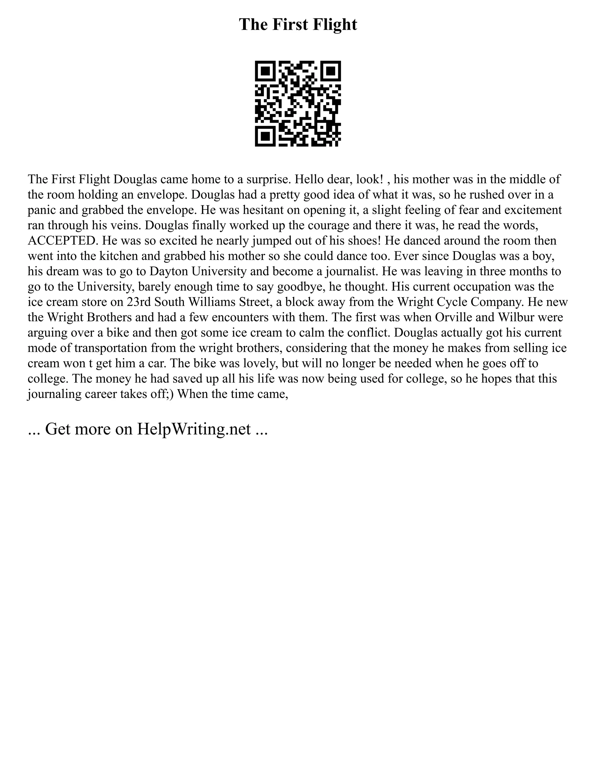 The First Flight
The First Flight Douglas came home to a surprise. Hello dear, look! , his mother was in the middle of
the room holding an envelope. Douglas had a pretty good idea of what it was, so he rushed over in a
panic and grabbed the envelope. He was hesitant on opening it, a slight feeling of fear and excitement
ran through his veins. Douglas finally worked up the courage and there it was, he read the words,
ACCEPTED. He was so excited he nearly jumped out of his shoes! He danced around the room then
went into the kitchen and grabbed his mother so she could dance too. Ever since Douglas was a boy,
his dream was to go to Dayton University and become a journalist. He was leaving in three months to
go to the University, barely enough time to say goodbye, he thought. His current occupation was the
ice cream store on 23rd South Williams Street, a block away from the Wright Cycle Company. He new
the Wright Brothers and had a few encounters with them. The first was when Orville and Wilbur were
arguing over a bike and then got some ice cream to calm the conflict. Douglas actually got his current
mode of transportation from the wright brothers, considering that the money he makes from selling ice
cream won t get him a car. The bike was lovely, but will no longer be needed when he goes off to
college. The money he had saved up all his life was now being used for college, so he hopes that this
journaling career takes off;) When the time came,
... Get more on HelpWriting.net ...
 