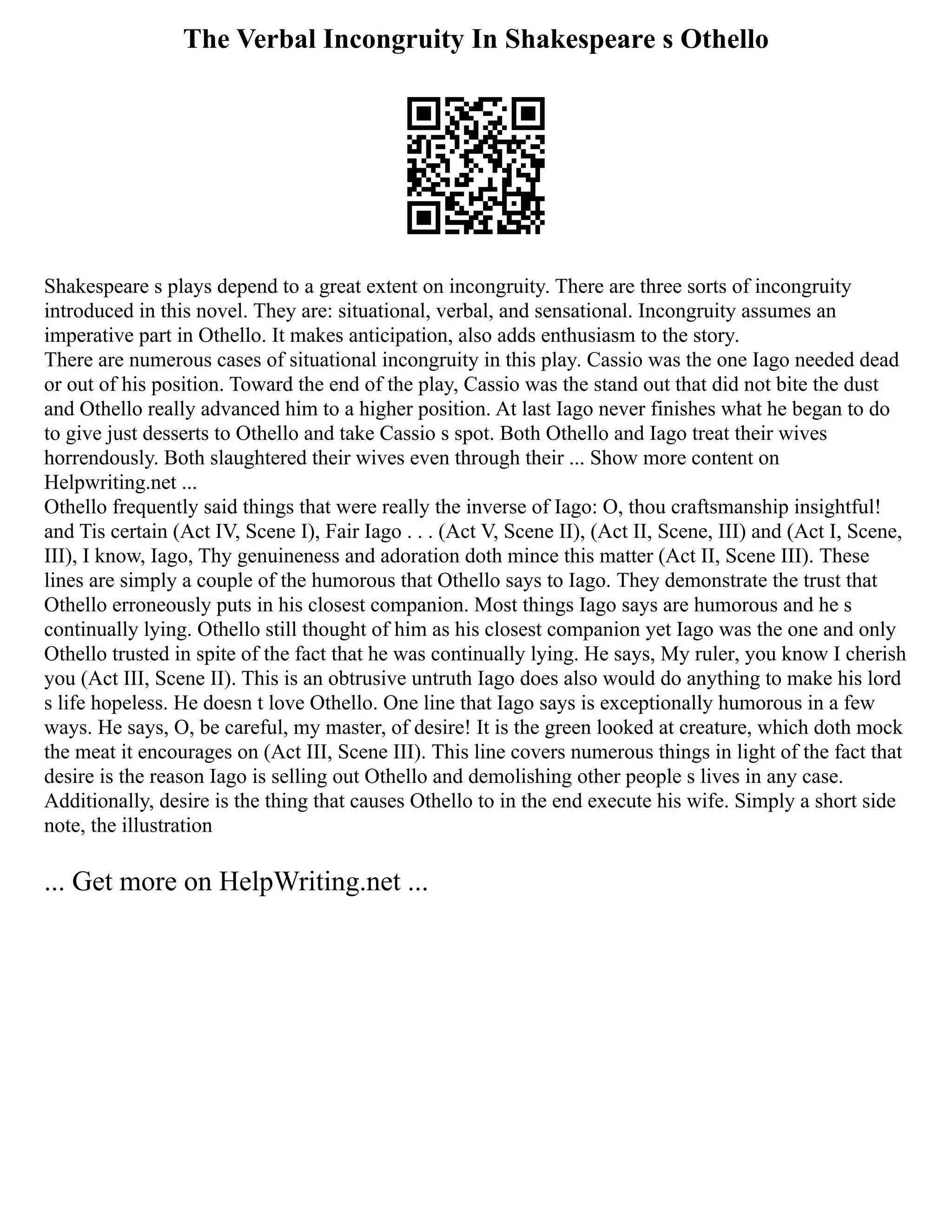 The Verbal Incongruity In Shakespeare s Othello
Shakespeare s plays depend to a great extent on incongruity. There are three sorts of incongruity
introduced in this novel. They are: situational, verbal, and sensational. Incongruity assumes an
imperative part in Othello. It makes anticipation, also adds enthusiasm to the story.
There are numerous cases of situational incongruity in this play. Cassio was the one Iago needed dead
or out of his position. Toward the end of the play, Cassio was the stand out that did not bite the dust
and Othello really advanced him to a higher position. At last Iago never finishes what he began to do
to give just desserts to Othello and take Cassio s spot. Both Othello and Iago treat their wives
horrendously. Both slaughtered their wives even through their ... Show more content on
Helpwriting.net ...
Othello frequently said things that were really the inverse of Iago: O, thou craftsmanship insightful!
and Tis certain (Act IV, Scene I), Fair Iago . . . (Act V, Scene II), (Act II, Scene, III) and (Act I, Scene,
III), I know, Iago, Thy genuineness and adoration doth mince this matter (Act II, Scene III). These
lines are simply a couple of the humorous that Othello says to Iago. They demonstrate the trust that
Othello erroneously puts in his closest companion. Most things Iago says are humorous and he s
continually lying. Othello still thought of him as his closest companion yet Iago was the one and only
Othello trusted in spite of the fact that he was continually lying. He says, My ruler, you know I cherish
you (Act III, Scene II). This is an obtrusive untruth Iago does also would do anything to make his lord
s life hopeless. He doesn t love Othello. One line that Iago says is exceptionally humorous in a few
ways. He says, O, be careful, my master, of desire! It is the green looked at creature, which doth mock
the meat it encourages on (Act III, Scene III). This line covers numerous things in light of the fact that
desire is the reason Iago is selling out Othello and demolishing other people s lives in any case.
Additionally, desire is the thing that causes Othello to in the end execute his wife. Simply a short side
note, the illustration
... Get more on HelpWriting.net ...
 