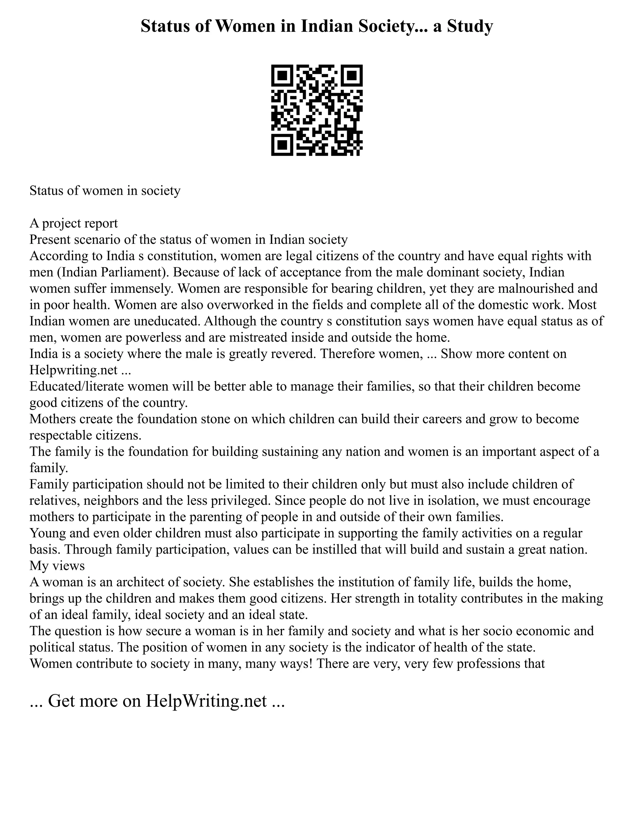 Status of Women in Indian Society... a Study
Status of women in society
A project report
Present scenario of the status of women in Indian society
According to India s constitution, women are legal citizens of the country and have equal rights with
men (Indian Parliament). Because of lack of acceptance from the male dominant society, Indian
women suffer immensely. Women are responsible for bearing children, yet they are malnourished and
in poor health. Women are also overworked in the fields and complete all of the domestic work. Most
Indian women are uneducated. Although the country s constitution says women have equal status as of
men, women are powerless and are mistreated inside and outside the home.
India is a society where the male is greatly revered. Therefore women, ... Show more content on
Helpwriting.net ...
Educated/literate women will be better able to manage their families, so that their children become
good citizens of the country.
Mothers create the foundation stone on which children can build their careers and grow to become
respectable citizens.
The family is the foundation for building sustaining any nation and women is an important aspect of a
family.
Family participation should not be limited to their children only but must also include children of
relatives, neighbors and the less privileged. Since people do not live in isolation, we must encourage
mothers to participate in the parenting of people in and outside of their own families.
Young and even older children must also participate in supporting the family activities on a regular
basis. Through family participation, values can be instilled that will build and sustain a great nation.
My views
A woman is an architect of society. She establishes the institution of family life, builds the home,
brings up the children and makes them good citizens. Her strength in totality contributes in the making
of an ideal family, ideal society and an ideal state.
The question is how secure a woman is in her family and society and what is her socio economic and
political status. The position of women in any society is the indicator of health of the state.
Women contribute to society in many, many ways! There are very, very few professions that
... Get more on HelpWriting.net ...
 