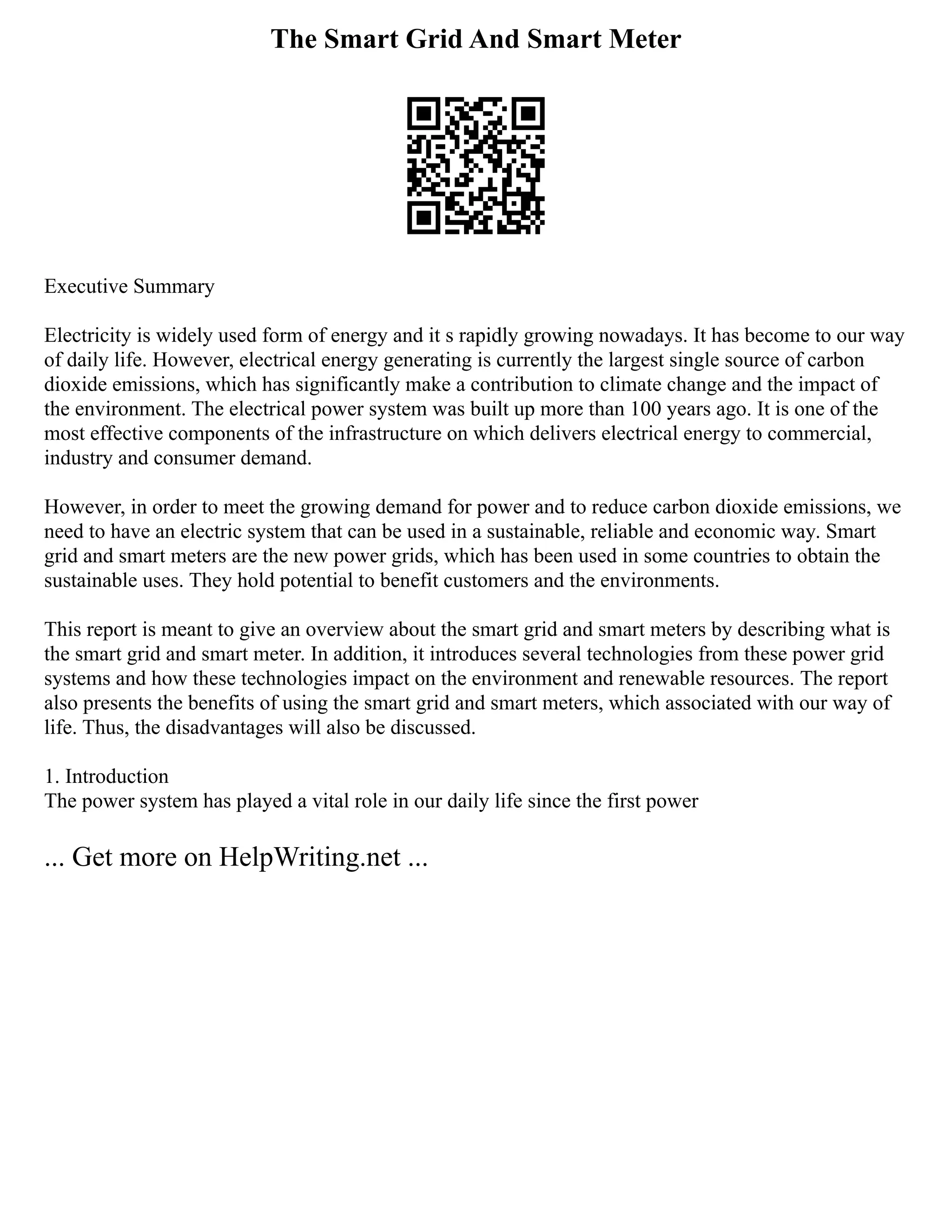 The Smart Grid And Smart Meter
Executive Summary
Electricity is widely used form of energy and it s rapidly growing nowadays. It has become to our way
of daily life. However, electrical energy generating is currently the largest single source of carbon
dioxide emissions, which has significantly make a contribution to climate change and the impact of
the environment. The electrical power system was built up more than 100 years ago. It is one of the
most effective components of the infrastructure on which delivers electrical energy to commercial,
industry and consumer demand.
However, in order to meet the growing demand for power and to reduce carbon dioxide emissions, we
need to have an electric system that can be used in a sustainable, reliable and economic way. Smart
grid and smart meters are the new power grids, which has been used in some countries to obtain the
sustainable uses. They hold potential to benefit customers and the environments.
This report is meant to give an overview about the smart grid and smart meters by describing what is
the smart grid and smart meter. In addition, it introduces several technologies from these power grid
systems and how these technologies impact on the environment and renewable resources. The report
also presents the benefits of using the smart grid and smart meters, which associated with our way of
life. Thus, the disadvantages will also be discussed.
1. Introduction
The power system has played a vital role in our daily life since the first power
... Get more on HelpWriting.net ...
 