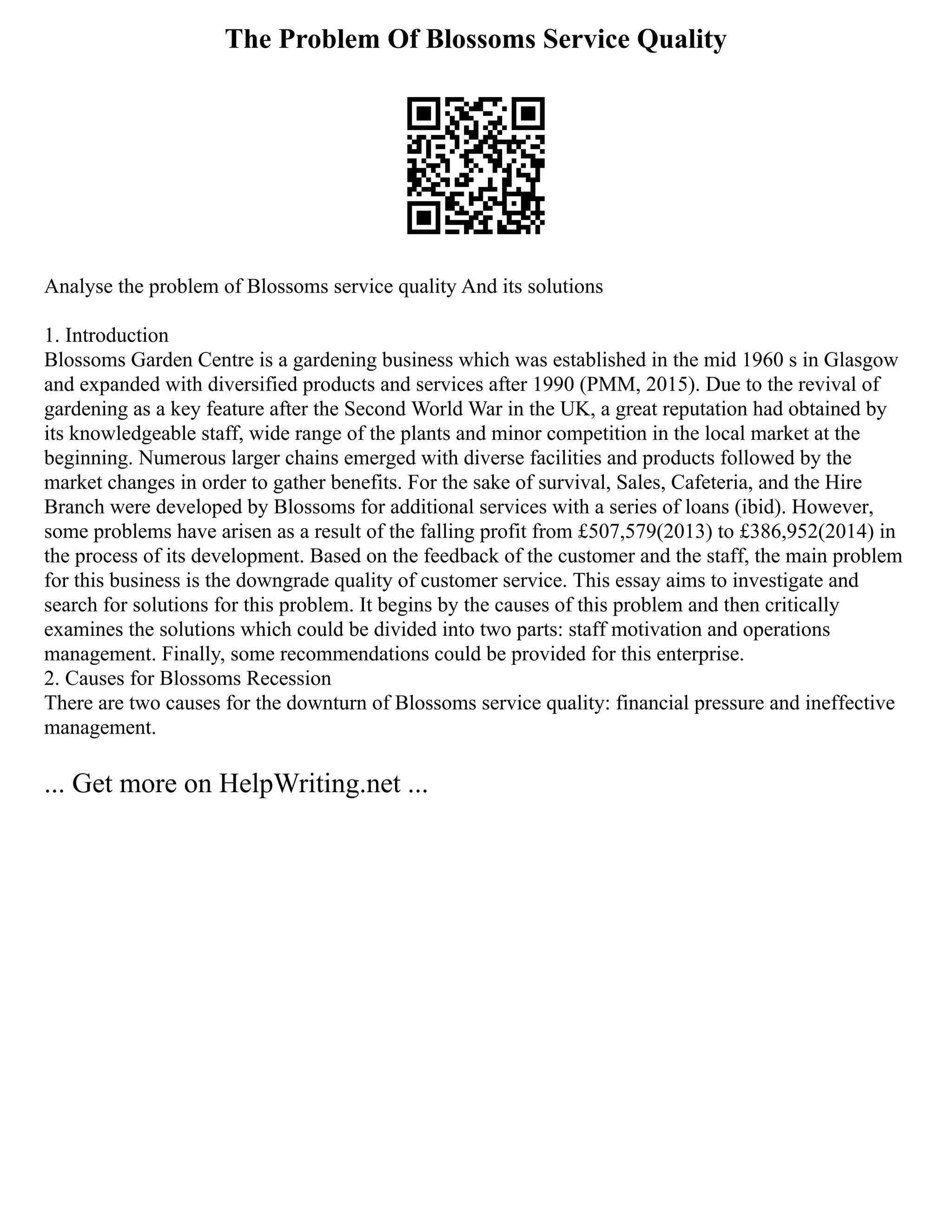 The Problem Of Blossoms Service Quality
Analyse the problem of Blossoms service quality And its solutions
1. Introduction
Blossoms Garden Centre is a gardening business which was established in the mid 1960 s in Glasgow
and expanded with diversified products and services after 1990 (PMM, 2015). Due to the revival of
gardening as a key feature after the Second World War in the UK, a great reputation had obtained by
its knowledgeable staff, wide range of the plants and minor competition in the local market at the
beginning. Numerous larger chains emerged with diverse facilities and products followed by the
market changes in order to gather benefits. For the sake of survival, Sales, Cafeteria, and the Hire
Branch were developed by Blossoms for additional services with a series of loans (ibid). However,
some problems have arisen as a result of the falling profit from £507,579(2013) to £386,952(2014) in
the process of its development. Based on the feedback of the customer and the staff, the main problem
for this business is the downgrade quality of customer service. This essay aims to investigate and
search for solutions for this problem. It begins by the causes of this problem and then critically
examines the solutions which could be divided into two parts: staff motivation and operations
management. Finally, some recommendations could be provided for this enterprise.
2. Causes for Blossoms Recession
There are two causes for the downturn of Blossoms service quality: financial pressure and ineffective
management.
... Get more on HelpWriting.net ...
 