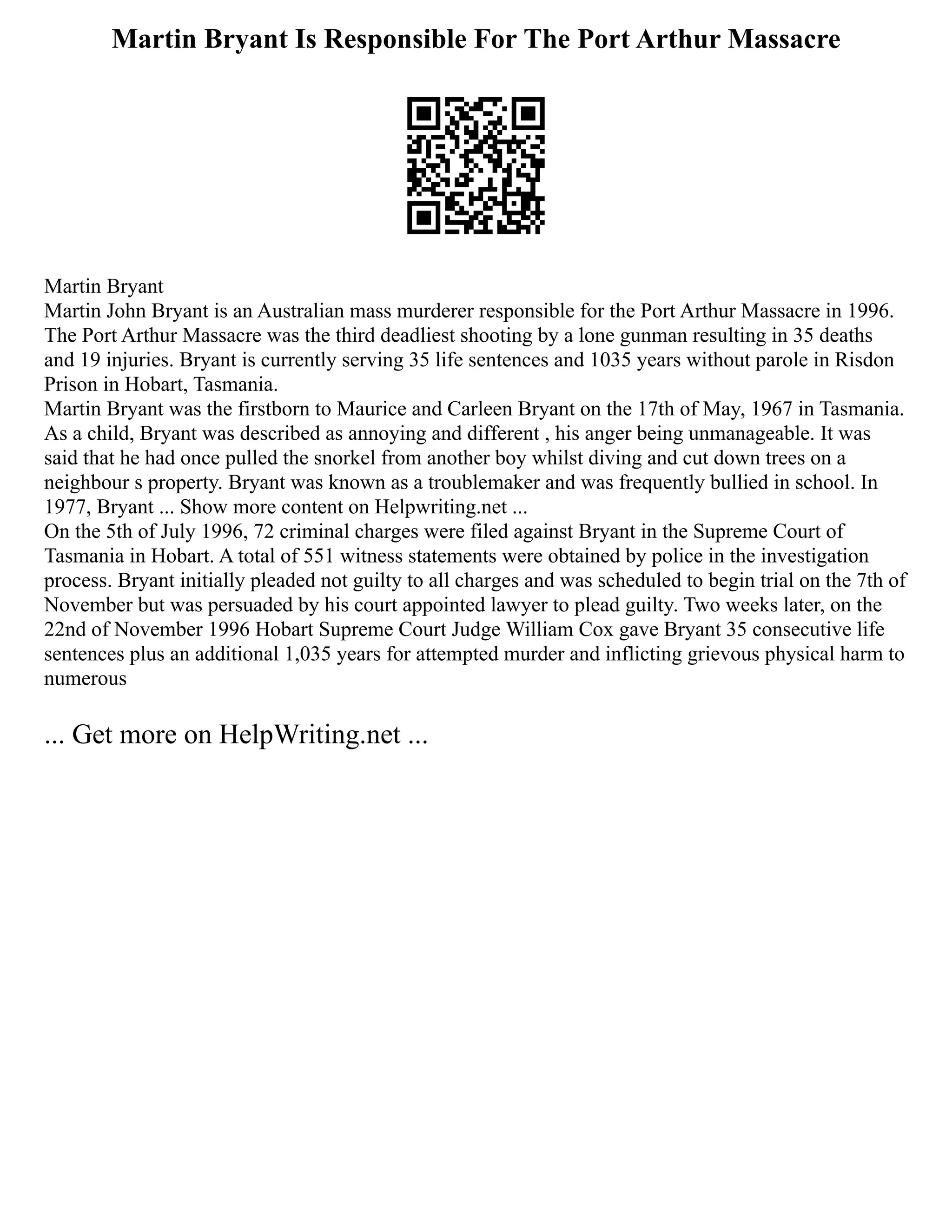 Martin Bryant Is Responsible For The Port Arthur Massacre
Martin Bryant
Martin John Bryant is an Australian mass murderer responsible for the Port Arthur Massacre in 1996.
The Port Arthur Massacre was the third deadliest shooting by a lone gunman resulting in 35 deaths
and 19 injuries. Bryant is currently serving 35 life sentences and 1035 years without parole in Risdon
Prison in Hobart, Tasmania.
Martin Bryant was the firstborn to Maurice and Carleen Bryant on the 17th of May, 1967 in Tasmania.
As a child, Bryant was described as annoying and different , his anger being unmanageable. It was
said that he had once pulled the snorkel from another boy whilst diving and cut down trees on a
neighbour s property. Bryant was known as a troublemaker and was frequently bullied in school. In
1977, Bryant ... Show more content on Helpwriting.net ...
On the 5th of July 1996, 72 criminal charges were filed against Bryant in the Supreme Court of
Tasmania in Hobart. A total of 551 witness statements were obtained by police in the investigation
process. Bryant initially pleaded not guilty to all charges and was scheduled to begin trial on the 7th of
November but was persuaded by his court appointed lawyer to plead guilty. Two weeks later, on the
22nd of November 1996 Hobart Supreme Court Judge William Cox gave Bryant 35 consecutive life
sentences plus an additional 1,035 years for attempted murder and inflicting grievous physical harm to
numerous
... Get more on HelpWriting.net ...
 
