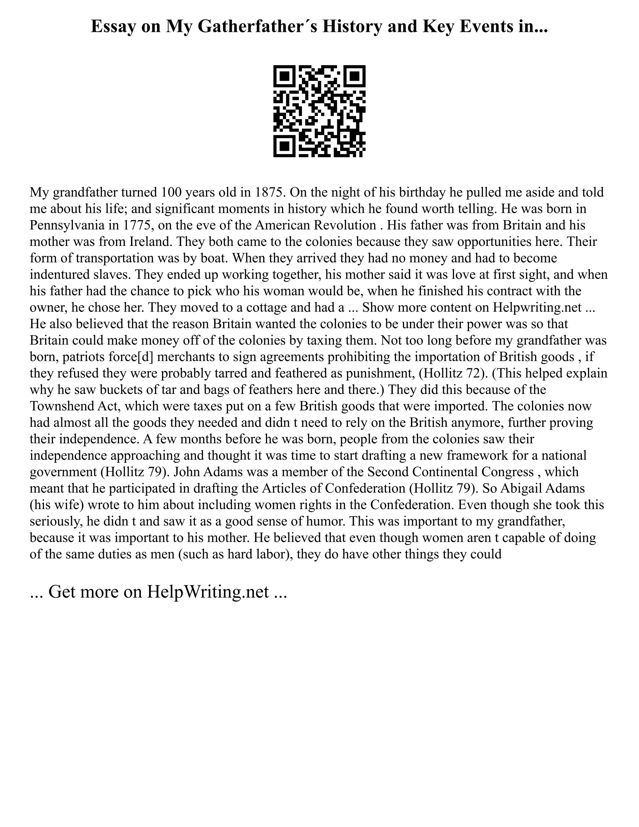 Essay on My Gatherfather´s History and Key Events in...
My grandfather turned 100 years old in 1875. On the night of his birthday he pulled me aside and told
me about his life; and significant moments in history which he found worth telling. He was born in
Pennsylvania in 1775, on the eve of the American Revolution . His father was from Britain and his
mother was from Ireland. They both came to the colonies because they saw opportunities here. Their
form of transportation was by boat. When they arrived they had no money and had to become
indentured slaves. They ended up working together, his mother said it was love at first sight, and when
his father had the chance to pick who his woman would be, when he finished his contract with the
owner, he chose her. They moved to a cottage and had a ... Show more content on Helpwriting.net ...
He also believed that the reason Britain wanted the colonies to be under their power was so that
Britain could make money off of the colonies by taxing them. Not too long before my grandfather was
born, patriots force[d] merchants to sign agreements prohibiting the importation of British goods , if
they refused they were probably tarred and feathered as punishment, (Hollitz 72). (This helped explain
why he saw buckets of tar and bags of feathers here and there.) They did this because of the
Townshend Act, which were taxes put on a few British goods that were imported. The colonies now
had almost all the goods they needed and didn t need to rely on the British anymore, further proving
their independence. A few months before he was born, people from the colonies saw their
independence approaching and thought it was time to start drafting a new framework for a national
government (Hollitz 79). John Adams was a member of the Second Continental Congress , which
meant that he participated in drafting the Articles of Confederation (Hollitz 79). So Abigail Adams
(his wife) wrote to him about including women rights in the Confederation. Even though she took this
seriously, he didn t and saw it as a good sense of humor. This was important to my grandfather,
because it was important to his mother. He believed that even though women aren t capable of doing
of the same duties as men (such as hard labor), they do have other things they could
... Get more on HelpWriting.net ...
 