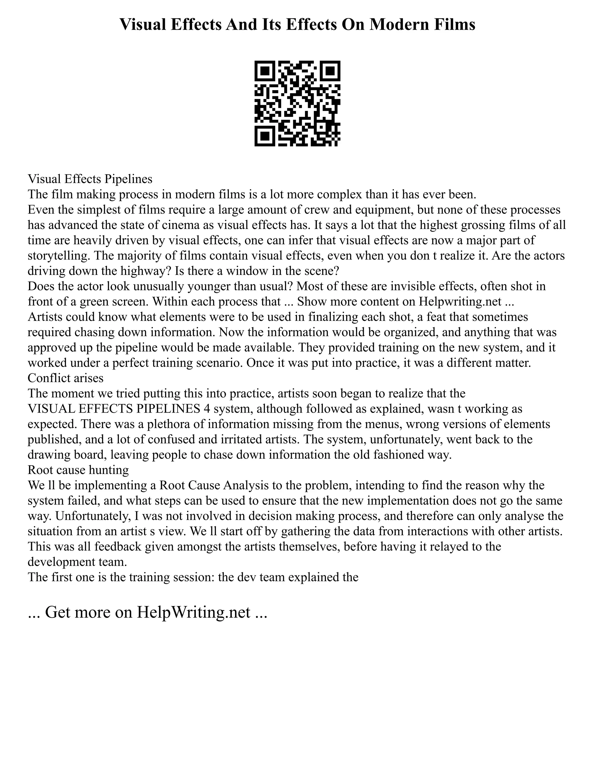 Visual Effects And Its Effects On Modern Films
Visual Effects Pipelines
The film making process in modern films is a lot more complex than it has ever been.
Even the simplest of films require a large amount of crew and equipment, but none of these processes
has advanced the state of cinema as visual effects has. It says a lot that the highest grossing films of all
time are heavily driven by visual effects, one can infer that visual effects are now a major part of
storytelling. The majority of films contain visual effects, even when you don t realize it. Are the actors
driving down the highway? Is there a window in the scene?
Does the actor look unusually younger than usual? Most of these are invisible effects, often shot in
front of a green screen. Within each process that ... Show more content on Helpwriting.net ...
Artists could know what elements were to be used in finalizing each shot, a feat that sometimes
required chasing down information. Now the information would be organized, and anything that was
approved up the pipeline would be made available. They provided training on the new system, and it
worked under a perfect training scenario. Once it was put into practice, it was a different matter.
Conflict arises
The moment we tried putting this into practice, artists soon began to realize that the
VISUAL EFFECTS PIPELINES 4 system, although followed as explained, wasn t working as
expected. There was a plethora of information missing from the menus, wrong versions of elements
published, and a lot of confused and irritated artists. The system, unfortunately, went back to the
drawing board, leaving people to chase down information the old fashioned way.
Root cause hunting
We ll be implementing a Root Cause Analysis to the problem, intending to find the reason why the
system failed, and what steps can be used to ensure that the new implementation does not go the same
way. Unfortunately, I was not involved in decision making process, and therefore can only analyse the
situation from an artist s view. We ll start off by gathering the data from interactions with other artists.
This was all feedback given amongst the artists themselves, before having it relayed to the
development team.
The first one is the training session: the dev team explained the
... Get more on HelpWriting.net ...
 