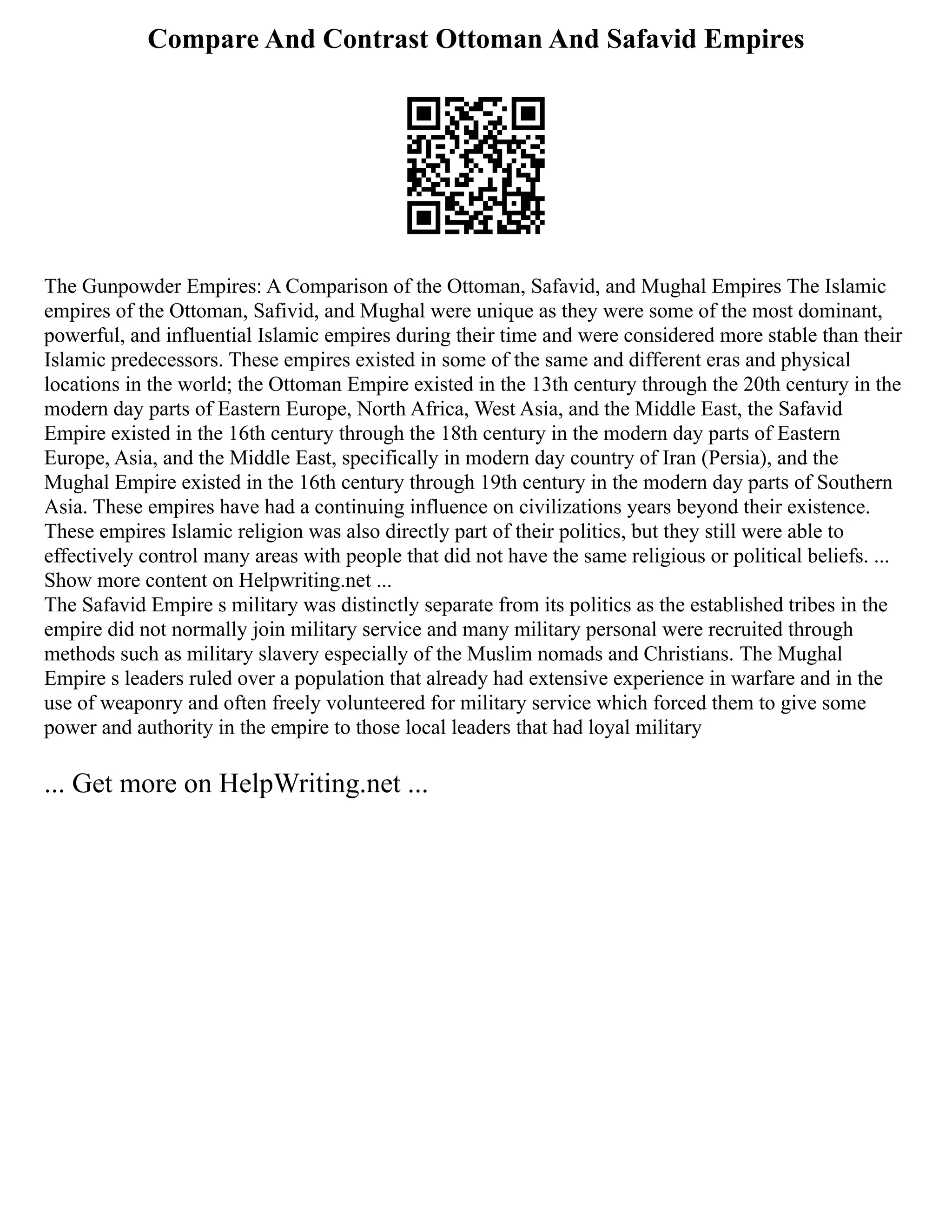 Compare And Contrast Ottoman And Safavid Empires
The Gunpowder Empires: A Comparison of the Ottoman, Safavid, and Mughal Empires The Islamic
empires of the Ottoman, Safivid, and Mughal were unique as they were some of the most dominant,
powerful, and influential Islamic empires during their time and were considered more stable than their
Islamic predecessors. These empires existed in some of the same and different eras and physical
locations in the world; the Ottoman Empire existed in the 13th century through the 20th century in the
modern day parts of Eastern Europe, North Africa, West Asia, and the Middle East, the Safavid
Empire existed in the 16th century through the 18th century in the modern day parts of Eastern
Europe, Asia, and the Middle East, specifically in modern day country of Iran (Persia), and the
Mughal Empire existed in the 16th century through 19th century in the modern day parts of Southern
Asia. These empires have had a continuing influence on civilizations years beyond their existence.
These empires Islamic religion was also directly part of their politics, but they still were able to
effectively control many areas with people that did not have the same religious or political beliefs. ...
Show more content on Helpwriting.net ...
The Safavid Empire s military was distinctly separate from its politics as the established tribes in the
empire did not normally join military service and many military personal were recruited through
methods such as military slavery especially of the Muslim nomads and Christians. The Mughal
Empire s leaders ruled over a population that already had extensive experience in warfare and in the
use of weaponry and often freely volunteered for military service which forced them to give some
power and authority in the empire to those local leaders that had loyal military
... Get more on HelpWriting.net ...
 