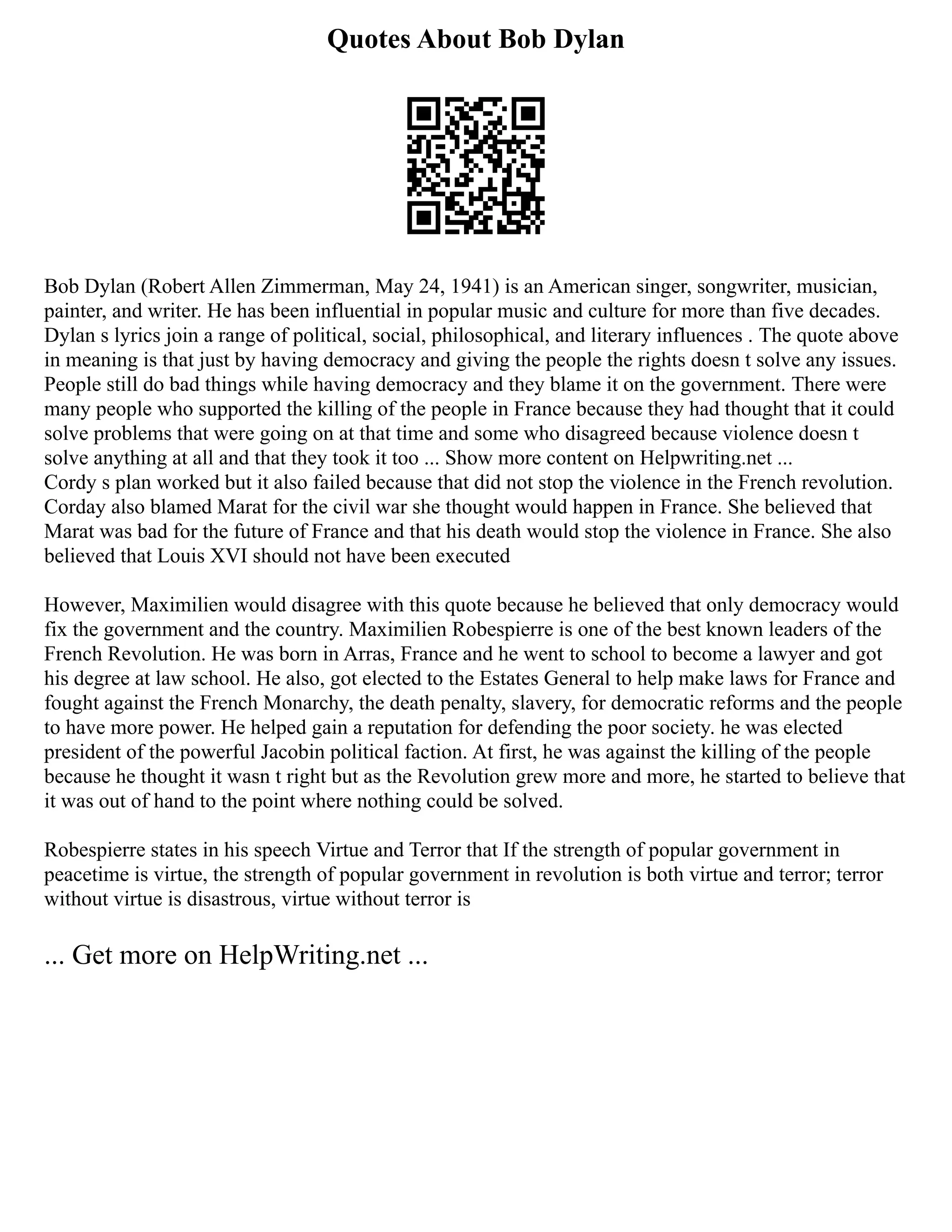 Quotes About Bob Dylan
Bob Dylan (Robert Allen Zimmerman, May 24, 1941) is an American singer, songwriter, musician,
painter, and writer. He has been influential in popular music and culture for more than five decades.
Dylan s lyrics join a range of political, social, philosophical, and literary influences . The quote above
in meaning is that just by having democracy and giving the people the rights doesn t solve any issues.
People still do bad things while having democracy and they blame it on the government. There were
many people who supported the killing of the people in France because they had thought that it could
solve problems that were going on at that time and some who disagreed because violence doesn t
solve anything at all and that they took it too ... Show more content on Helpwriting.net ...
Cordy s plan worked but it also failed because that did not stop the violence in the French revolution.
Corday also blamed Marat for the civil war she thought would happen in France. She believed that
Marat was bad for the future of France and that his death would stop the violence in France. She also
believed that Louis XVI should not have been executed
However, Maximilien would disagree with this quote because he believed that only democracy would
fix the government and the country. Maximilien Robespierre is one of the best known leaders of the
French Revolution. He was born in Arras, France and he went to school to become a lawyer and got
his degree at law school. He also, got elected to the Estates General to help make laws for France and
fought against the French Monarchy, the death penalty, slavery, for democratic reforms and the people
to have more power. He helped gain a reputation for defending the poor society. he was elected
president of the powerful Jacobin political faction. At first, he was against the killing of the people
because he thought it wasn t right but as the Revolution grew more and more, he started to believe that
it was out of hand to the point where nothing could be solved.
Robespierre states in his speech Virtue and Terror that If the strength of popular government in
peacetime is virtue, the strength of popular government in revolution is both virtue and terror; terror
without virtue is disastrous, virtue without terror is
... Get more on HelpWriting.net ...
 