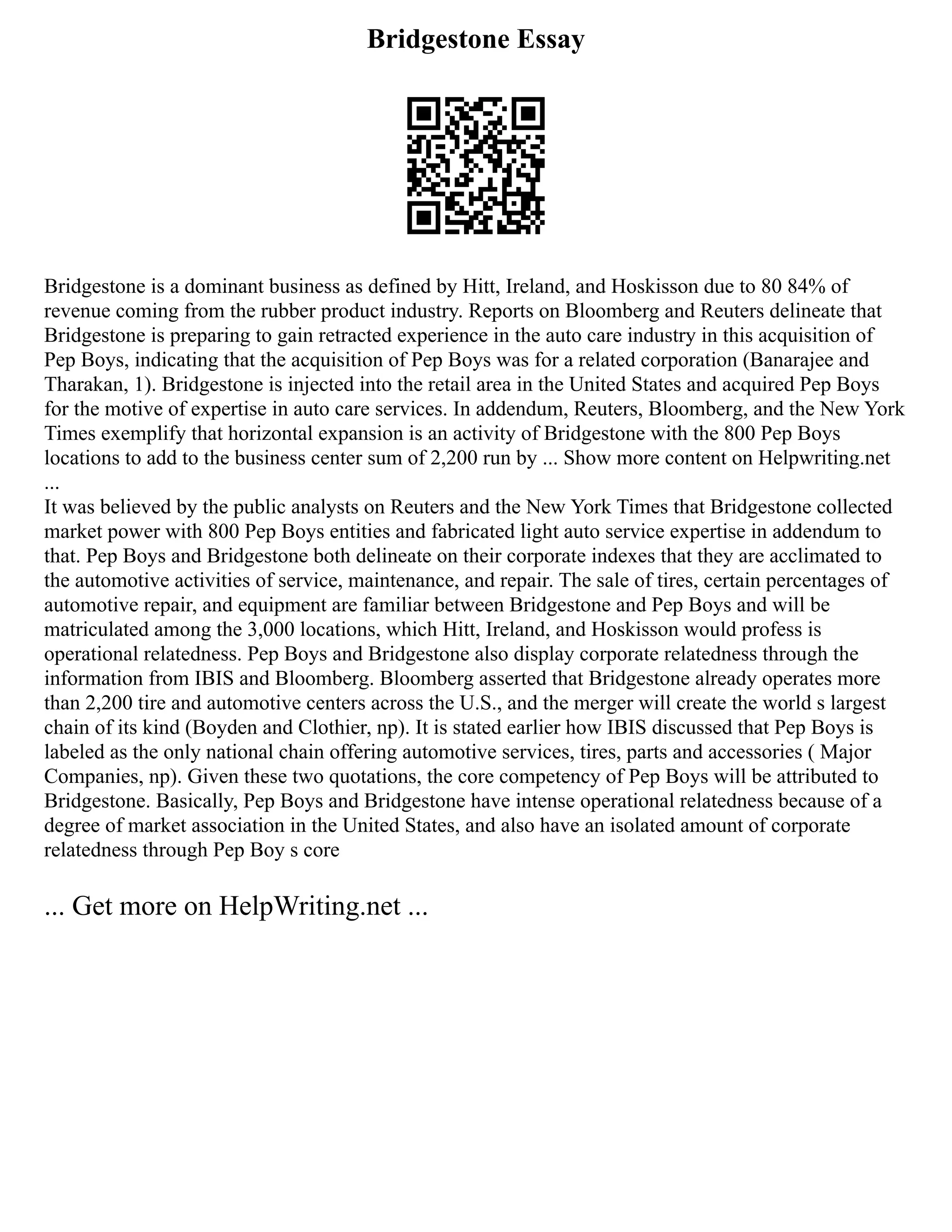 Bridgestone Essay
Bridgestone is a dominant business as defined by Hitt, Ireland, and Hoskisson due to 80 84% of
revenue coming from the rubber product industry. Reports on Bloomberg and Reuters delineate that
Bridgestone is preparing to gain retracted experience in the auto care industry in this acquisition of
Pep Boys, indicating that the acquisition of Pep Boys was for a related corporation (Banarajee and
Tharakan, 1). Bridgestone is injected into the retail area in the United States and acquired Pep Boys
for the motive of expertise in auto care services. In addendum, Reuters, Bloomberg, and the New York
Times exemplify that horizontal expansion is an activity of Bridgestone with the 800 Pep Boys
locations to add to the business center sum of 2,200 run by ... Show more content on Helpwriting.net
...
It was believed by the public analysts on Reuters and the New York Times that Bridgestone collected
market power with 800 Pep Boys entities and fabricated light auto service expertise in addendum to
that. Pep Boys and Bridgestone both delineate on their corporate indexes that they are acclimated to
the automotive activities of service, maintenance, and repair. The sale of tires, certain percentages of
automotive repair, and equipment are familiar between Bridgestone and Pep Boys and will be
matriculated among the 3,000 locations, which Hitt, Ireland, and Hoskisson would profess is
operational relatedness. Pep Boys and Bridgestone also display corporate relatedness through the
information from IBIS and Bloomberg. Bloomberg asserted that Bridgestone already operates more
than 2,200 tire and automotive centers across the U.S., and the merger will create the world s largest
chain of its kind (Boyden and Clothier, np). It is stated earlier how IBIS discussed that Pep Boys is
labeled as the only national chain offering automotive services, tires, parts and accessories ( Major
Companies, np). Given these two quotations, the core competency of Pep Boys will be attributed to
Bridgestone. Basically, Pep Boys and Bridgestone have intense operational relatedness because of a
degree of market association in the United States, and also have an isolated amount of corporate
relatedness through Pep Boy s core
... Get more on HelpWriting.net ...
 