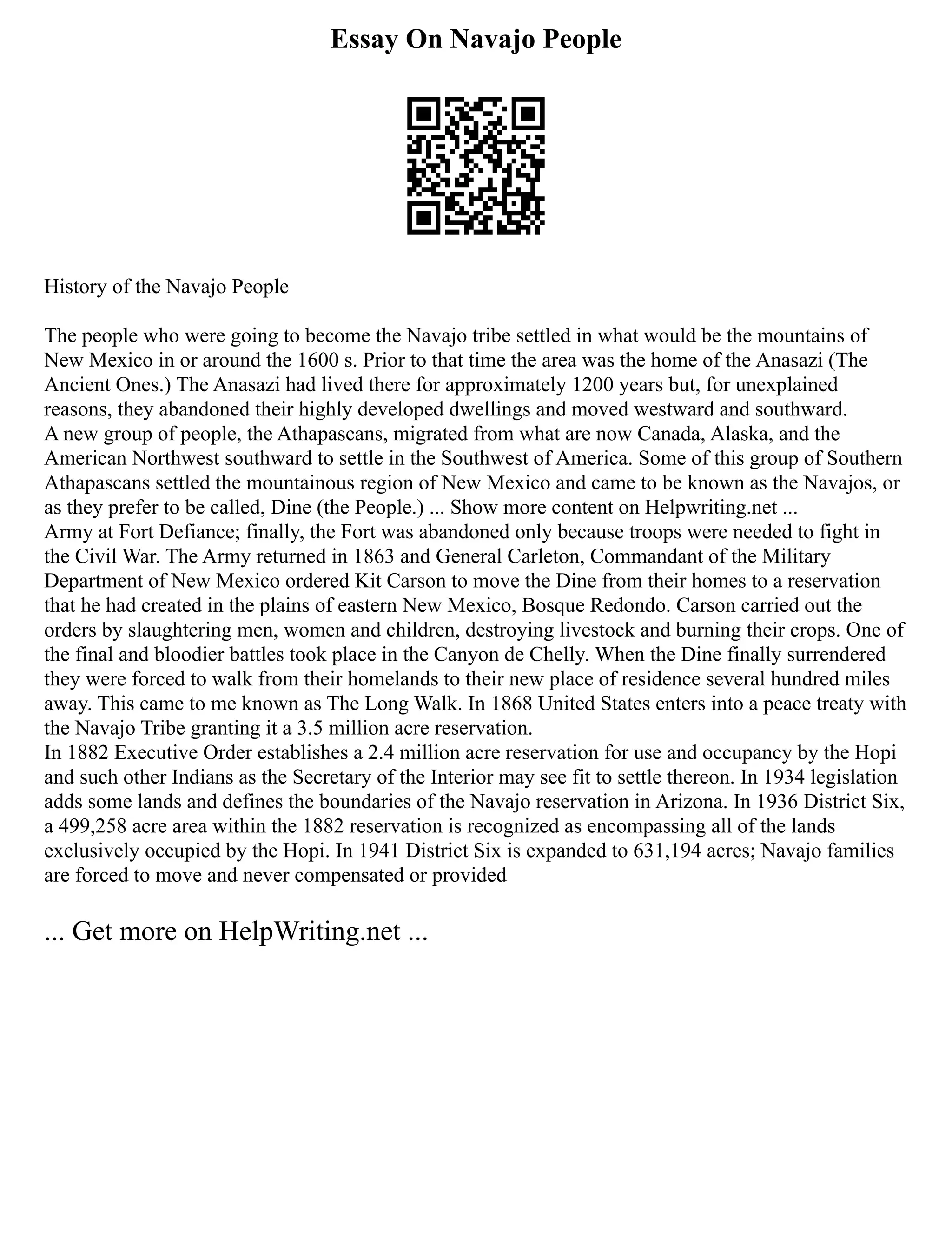 Essay On Navajo People
History of the Navajo People
The people who were going to become the Navajo tribe settled in what would be the mountains of
New Mexico in or around the 1600 s. Prior to that time the area was the home of the Anasazi (The
Ancient Ones.) The Anasazi had lived there for approximately 1200 years but, for unexplained
reasons, they abandoned their highly developed dwellings and moved westward and southward.
A new group of people, the Athapascans, migrated from what are now Canada, Alaska, and the
American Northwest southward to settle in the Southwest of America. Some of this group of Southern
Athapascans settled the mountainous region of New Mexico and came to be known as the Navajos, or
as they prefer to be called, Dine (the People.) ... Show more content on Helpwriting.net ...
Army at Fort Defiance; finally, the Fort was abandoned only because troops were needed to fight in
the Civil War. The Army returned in 1863 and General Carleton, Commandant of the Military
Department of New Mexico ordered Kit Carson to move the Dine from their homes to a reservation
that he had created in the plains of eastern New Mexico, Bosque Redondo. Carson carried out the
orders by slaughtering men, women and children, destroying livestock and burning their crops. One of
the final and bloodier battles took place in the Canyon de Chelly. When the Dine finally surrendered
they were forced to walk from their homelands to their new place of residence several hundred miles
away. This came to me known as The Long Walk. In 1868 United States enters into a peace treaty with
the Navajo Tribe granting it a 3.5 million acre reservation.
In 1882 Executive Order establishes a 2.4 million acre reservation for use and occupancy by the Hopi
and such other Indians as the Secretary of the Interior may see fit to settle thereon. In 1934 legislation
adds some lands and defines the boundaries of the Navajo reservation in Arizona. In 1936 District Six,
a 499,258 acre area within the 1882 reservation is recognized as encompassing all of the lands
exclusively occupied by the Hopi. In 1941 District Six is expanded to 631,194 acres; Navajo families
are forced to move and never compensated or provided
... Get more on HelpWriting.net ...
 